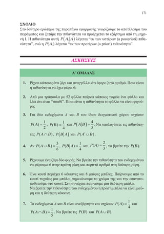171
ΣΧΟΛΙΟ
Στο δεύτερο ερώτημα της παραπάνω εφαρμογής γνωρίζουμε το αποτέλεσμα του
πειράματος και ζητάμε την πιθανότητα να προέρχεται το εξάρτημα από τη μηχα-
νή Ι. Η πιθανότητα αυτή P Α Α1( ) λέγεται “εκ των υστέρων (a posteriori) πιθα-
νότητα”, ενώ η P( )Α1 λέγεται “εκ των προτέρων (a priori) πιθανότητα”.
ΑΣΚΗΣΕΙΣ
Α΄ ΟΜΑΔΑΣ
1.	 Ρίχνει κάποιος ένα ζάρι και αναγγέλλει ότι έφερε ζυγό αριθμό. Ποια είναι
η πιθανότητα να έχει φέρει 6;
2.	 Από μια τράπουλα με 52 φύλλα παίρνει κάποιος τυχαία ένα φύλλο και
λέει ότι είναι “σπαθί”. Ποια είναι η πιθανότητα το φύλλο να είναι φιγού-
ρα;
3.	 Για δύο ενδεχόμενα Α και Β του ίδιου δειγματικού χώρου ισχύουν
P( )Α =
1
2
, P( )Β =
1
4
και P Α Β( ) =
4
5
. Να υπολογίσετε τις πιθανότη-
τες P( )Α Β∩ , P Β Α( ) και P( )′∪Α Β .
4.	 Αν P( )Α Β∪ =
5
6
, P( )Β Α =
1
4
και P( )Α =
2
3
, να βρείτε την P( )Β .
5.	 Ρίχνουμε ένα ζάρι δύο φορές. Να βρείτε την πιθανότητα του ενδεχομένου
να φέρουμε 6 στην πρώτη ρίψη και περιττό αριθμό στη δεύτερη ρίψη.
6.	 Ένα κουτί περιέχει 6 κόκκινες και 8 μαύρες μπάλες. Παίρνουμε από το
κουτί τυχαίως μια μπάλα, σημειώνουμε το χρώμα της και την επανατο-
ποθετούμε στο κουτί. Στη συνέχεια παίρνουμε μια δεύτερη μπάλα.
	 Να βρείτε την πιθανότητα του ενδεχομένου η πρώτη μπάλα να είναι μαύ-
ρη και η δεύτερη κόκκινη.
7.	 Τα ενδεχόμενα Α και Β είναι ανεξάρτητα και ισχύουν P( )Α =
1
4
και
P( )Α Β∩ =
1
5
. Να βρείτε τις P( )Β και P( )Α Β∪ .
22-0088-02.indd 171 6/9/2013 11:14:30 πμ
 