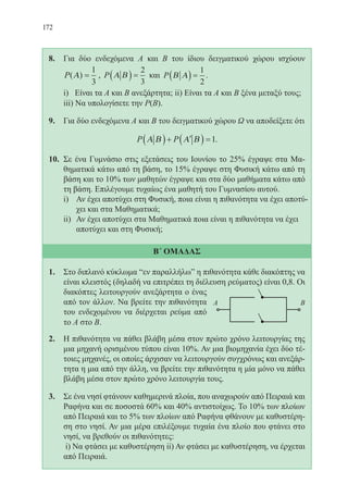 172
8.	 Για δύο ενδεχόμενα Α και Β του ίδιου δειγματικού χώρου ισχύουν
P( )Α =
1
3
, P Α Β( ) =
2
3
και P Β Α( ) =
1
2
.
	 i) Είναι τα Α και Β ανεξάρτητα; ii) Είναι τα Α και Β ξένα μεταξύ τους;
	 iii) Να υπολογίσετε την P(B).
9.	 Για δύο ενδεχόμενα Α και Β του δειγματικού χώρου Ω να αποδείξετε ότι
P PΑ Β Α Β( )+ ′( ) =1.
10.	 Σε ένα Γυμνάσιο στις εξετάσεις του Ιουνίου το 25% έγραψε στα Μα-
θηματικά κάτω από τη βάση, το 15% έγραψε στη Φυσική κάτω από τη
βάση και το 10% των μαθητών έγραψε και στα δύο μαθήματα κάτω από
τη βάση. Επιλέγουμε τυχαίως ένα μαθητή του Γυμνασίου αυτού.
i)	 Αν έχει αποτύχει στη Φυσική, ποια είναι η πιθανότητα να έχει αποτύ-
χει και στα Μαθηματικά;
ii)	 Αν έχει αποτύχει στα Μαθηματικά ποια είναι η πιθανότητα να έχει
αποτύχει και στη Φυσική;
Β΄ ΟΜΑΔΑΣ
1.	 Στο διπλανό κύκλωμα “εν παραλλήλω” η πιθανότητα κάθε διακόπτης να
είναι κλειστός (δηλαδή να επιτρέπει τη διέλευση ρεύματος) είναι 0,8. Οι
διακόπτες λειτουργούν ανεξάρτητα ο ένας
από τον άλλον. Να βρείτε την πιθανότητα
του ενδεχομένου να διέρχεται ρεύμα από
το Α στο Β.
2.	 Η πιθανότητα να πάθει βλάβη μέσα στον πρώτο χρόνο λειτουργίας της
μια μηχανή ορισμένου τύπου είναι 10%. Αν μια βιομηχανία έχει δύο τέ-
τοιες μηχανές, οι οποίες άρχισαν να λειτουργούν συγχρόνως και ανεξάρ-
τητα η μια από την άλλη, να βρείτε την πιθανότητα η μία μόνο να πάθει
βλάβη μέσα στον πρώτο χρόνο λειτουργία τους.
3.	 Σε ένα νησί φτάνουν καθημερινά πλοία, που αναχωρούν από Πειραιά και
Ραφήνα και σε ποσοστά 60% και 40% αντιστοίχως. Το 10% των πλοίων
από Πειραιά και το 5% των πλοίων από Ραφήνα φθάνουν με καθυστέρη-
ση στο νησί. Αν μια μέρα επιλέξουμε τυχαία ένα πλοίο που φτάνει στο
νησί, να βρεθούν οι πιθανότητες:
	 i) Να φτάσει με καθυστέρηση ii) Αν φτάσει με καθυστέρηση, να έρχεται
από Πειραιά.
22-0088-02.indd 172 6/9/2013 11:14:31 πμ
 