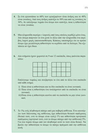 173
4.	 Σε ένα εργοστάσιο το 60% των εργαζομένων είναι άνδρες και το 40%
είναι γυναίκες. Από τους άνδρες καπνίζει το 50% και από τις γυναίκες το
30%. Αν επιλέξουμε τυχαία ένα άτομο που καπνίζει, ποια η πιθανότητα
να είναι γυναίκα;
5.	 Μια κληρωτίδα περιέχει ν λαχνούς από τους οποίους κερδίζει μόνο ένας.
Δύο άτομα παίρνουν το ένα μετά το άλλο από την κληρωτίδα ένα ακρι-
βώς λαχνό χωρίς επανατοποθέτηση. Κάποιος υποστηρίζει ότι το πρώτο
άτομο έχει μεγαλύτερη πιθανότητα να κερδίσει από το δεύτερο. Να εξε-
τάσετε αν έχει δίκιο.
6.	 Δύο κτήματα έχουν χωριστεί σε 9 και 12 οικόπεδα, όπως φαίνεται παρα-
κάτω:
	
	 Επιλέγουμε τυχαίως και ανεξάρτητα το ένα από το άλλο ένα οικόπεδο
από κάθε κτήμα.
i)	 Ποια είναι η πιθανότητα και τα δύο οικόπεδα να είναι γωνιακά;
ii)	Ποια είναι η πιθανότητα ένα τουλάχιστον από τα οικόπεδα να είναι
γωνιακό;
iii)	Ποια είναι η πιθανότητα κανένα από τα οικόπεδα να μην είναι γωνι-
ακό;
7.	 Το 1‰ ενός πληθυσμού πάσχει από μια σοβαρή ασθένεια. Ένα καινούρ-
γιο τεστ διάγνωσης της ασθένειας έχει πιθανότητα θετικού σφάλματος
(θετικό τεστ, ενώ το άτομο είναι υγιές) 1% και πιθανότητα αρνητικού
σφάλματος (αρνητικό τεστ, ενώ το άτομο πάσχει από την ασθένεια) 5%.
Για ένα τυχαίο άτομο από τον πληθυσμό αυτό το τεστ είναι θετικό. Να
βρείτε την πιθανότητα το άτομο να πάσχει πράγματι από την ασθένεια
αυτή.
22-0088-02.indd 173 6/9/2013 11:14:31 πμ
 
