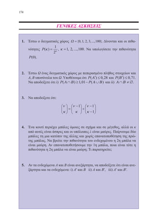 174
ΓΕΝΙΚΕΣ ΑΣΚΗΣΕΙΣ
1.	 Έστω ο δειγματικός χώρος Ω ={ , , , ,..., }0 1 2 3 100 . Δίνονται και οι πιθα-
νότητες P( )κ κ
=
1
2
, κ =1 2 100, , ..., . Να υπολογίσετε την πιθανότητα
P( )0 .
2.	 Έστω Ω ένας δειγματικός χώρος με πεπερασμένο πλήθος στοιχείων και
Α, Β υποσύνολα του Ω. Υποθέτουμε ότι P( ) ,′ ≤Α 0 28 και P( ) , .′ ≤Β 0 71
Να αποδείξετε ότι i) P P( ) , ( )Α Β Α Β∩ ≥ − ∪1 01 και ii) Α Β∩ ≠ ∅.
3.	 Να αποδείξετε ότι:
ν
κ
ν
κ
ν
κ





 =
−




 +
−
−






1 1
1
4.	 Ένα κουτί περιέχει μπάλες όμοιες σε σχήμα και σε μέγεθος, αλλά οι κ
από αυτές είναι άσπρες και οι υπόλοιπες λ είναι μαύρες. Παίρνουμε δύο
μπάλες τη μια κατόπιν της άλλης και χωρίς επανατοποθέτηση της πρώ-
της μπάλας. Να βρείτε την πιθανότητα του ενδεχομένου η 2η μπάλα να
είναι μαύρη. Αν επανατοποθετήσουμε την 1η μπάλα, ποια είναι τότε η
πιθανότητα η 2η μπάλα να είναι μαύρη; Τι παρατηρείτε;
5.	 Αν τα ενδεχόμενα Α και Β είναι ανεξάρτητα, να αποδείξετε ότι είναι ανε-
ξάρτητα και τα ενδεχόμενα: i) Α′ και Β ii) Α και Β′, iii) Α′ και Β′.
22-0088-02.indd 174 6/9/2013 11:14:32 πμ
 
