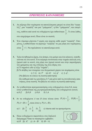 175
ΕΡΩΤΗΣΕΙΣ ΚΑΤΑΝΟΗΣΗΣ
1. 	 Αν ρίξουμε δύο νομίσματα τα αποτελέσματα μπορεί να είναι δύο “κεφα-
λέςˮ, μια “κεφαλήˮ και μια “γράμματαˮ, η δύο “γράμματαˮ, και επομέ-
νως, καθένα από αυτά τα ενδεχόμενα έχει πιθανότητα
1
3
. Τι είναι λάθος
στο επιχείρημα αυτό; Ποιο είναι το σωστό;
2.	 Ένα νόμισμα ρίχνεται 5 φορές και έρχεται κάθε φορά “κεφαλήˮ. Επο-
μένως, η πιθανότητα να φέρουμε “κεφαλήˮ σε μια ρίψη του νομίσματος
είναι
5
5
1= . Να σχολιάσετε το αποτέλεσμα αυτό.
3.	 Τρία συνηθισμένα ζάρια, ένα άσπρο, ένα μαύρο και ένα κόκκινο, τοποθε-
τούνται σε ένα κουτί. Ένα πείραμα συνίσταται στην τυχαία επιλογή ενός
ζαριού από το κουτί, στη ρίψη του ζαριού αυτού και στην παρατήρηση
του χρώματος και της ένδειξης της άνω έδρας του.
α) Τι σημαίνει εδώ η λέξη “τυχαίαˮ;
β) Το πλήθος των στοιχείων του δειγματικού χώρου του πειράματος είναι
i) 3 6⋅ ii) 36
iii) 6! iv) 63
v) 3 63
⋅ .
(Να βάλετε σε κύκλο τη σωστή απάντηση)
(Σε καθεμιά από τις ερωτήσεις 4-7 μία μόνο από τις συνοδευτικές απα-
ντήσεις είναι σωστή. Να βάλετε σε κύκλο τη σωστή απάντηση).
4.	 Αν η πιθανότητα πραγματοποίησης ενός ενδεχομένου είναι 0,4, ποια 	
είναι η πιθανότητα της μη πραγματοποίησης του ενδεχομένου αυτού;
α) 0,2 β) 0,8 γ) 0,6 δ) 1,4.
5. Αν τα ενδεχόμενα Α και Β είναι τέτοια ώστε P A( ) =
1
2
, P( )Β =
1
2
,
P A B( )∩ =
1
4
, ποια είναι η P A B( )∪ ;
	 α) 1 β) 3
4
γ) 1
4
δ) 1
16
ε) τίποτα από τα προηγούμενα.
6.	 Ποιο ενδεχόμενο παριστάνει στο διπλανό	
διάγραμμα Venn το σκιασμένο εμβαδόν;		
	 α) Β β) ′Α γ) Α Β− δ) Β Α− .	
22-0088-02.indd 175 6/9/2013 11:14:34 πμ
 