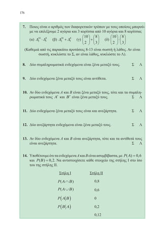 176
7.	 Ποιος είναι ο αριθμός των διαφορετικών τρόπων με τους οποίους μπορού-
με να επιλέξουμε 2 αγόρια και 3 κορίτσια από 10 αγόρια και 8 κορίτσια;
	 (α) ∆ ∆2
10
3
8
⋅ (β) ∆ ∆2
10
3
8
+ (γ)
10
2
8
3





 +





 (δ)
10
2
8
3





⋅






(Καθεμιά από τις παρακάτω προτάσεις 8-13 είναι σωστή ή λάθος. Αν είναι
σωστή, κυκλώστε το Σ, αν είναι λάθος, κυκλώστε το Λ).
8.	 Δύο συμπληρωματικά ενδεχόμενα είναι ξένα μεταξύ τους. 	 Σ Λ
9.	 Δύο ενδεχόμενα ξένα μεταξύ τους είναι αντίθετα. 		 Σ Λ
10.	 Αν δύο ενδεχόμενα Α και Β είναι ξένα μεταξύ τους, τότε και τα συμπλη-
ρωματικά τους ′Α και ′Β είναι ξένα μεταξύ τους. 		 Σ Λ
11.	 Δύο ενδεχόμενα ξένα μεταξύ τους είναι και ανεξάρτητα. 		 Σ Λ
12.	 Δύο ανεξάρτητα ενδεχόμενα είναι ξένα μεταξύ τους. 		 Σ Λ
13.	 Αν δύο ενδεχόμενα Α και Β είναι ανεξάρτητα, τότε και τα αντίθετά τους
είναι ανεξάρτητα. 						 Σ Λ
14.	 ΥποθέτουμεότιταενδεχόμεναΑκαιΒείναιασυμβίβαστα,με P( ) ,Α = 0 6
και P( ) ,Β = 0 2. Να αντιστοιχίσετε κάθε στοιχείο της στήλης Ι στο ίσο
του της στήλης ΙΙ.
			 Στήλη Ι 	 Στήλη ΙΙ
				 P( )Α Β∩ 		 0,8
				 P( )Α Β∪ 		 0,6
				 P Α Β( ) 		 0
				 P Β Α( ) 		 0,2
							 0,12
22-0088-02.indd 176 6/9/2013 11:14:36 πμ
 