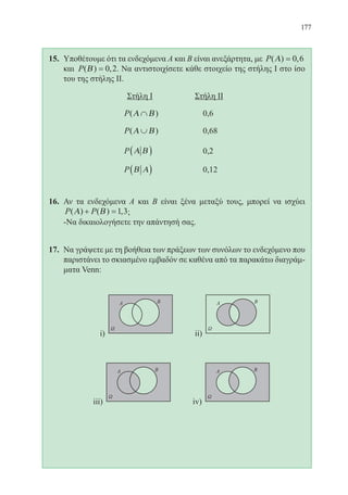 177
15.	 Υποθέτουμε ότι τα ενδεχόμενα Α και Β είναι ανεξάρτητα, με P( ) ,Α = 0 6
και P( ) ,Β = 0 2. Να αντιστοιχίσετε κάθε στοιχείο της στήλης Ι στο ίσο
του της στήλης ΙΙ.
			 Στήλη Ι 	 Στήλη ΙΙ
				 P( )Α Β∩ 		 0,6
				 P( )Α Β∪ 		 0,68
				 P Α Β( ) 		 0,2
				 P Β Α( )		 0,12
16.	 Αν τα ενδεχόμενα Α και Β είναι ξένα μεταξύ τους, μπορεί να ισχύει
P P( ) ( ) ,Α Β+ =1 3;
	 -Να δικαιολογήσετε την απάντησή σας.
17.	 Να γράψετε με τη βοήθεια των πράξεων των συνόλων το ενδεχόμενο που
παριστάνει το σκιασμένο εμβαδόν σε καθένα από τα παρακάτω διαγράμ-
ματα Venn:
22-0088-02.indd 177 6/9/2013 11:14:37 πμ
 