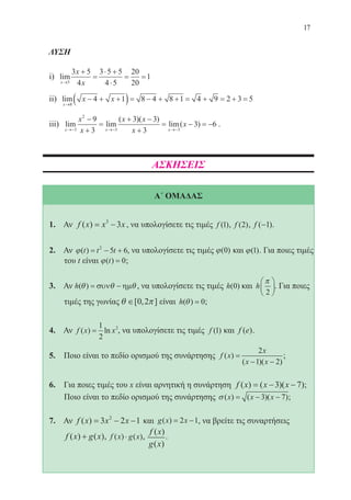 17
ΛΥΣΗ
i) lim
x
x
x→
+
=
⋅ +
⋅
= =
5
3 5
4
3 5 5
4 5
20
20
1
ii) lim
x
x x
→
− + +( )= − + + = + = + =
8
4 1 8 4 8 1 4 9 2 3 5
iii) lim lim
( )( )
lim( )
x x x
x
x
x x
x
x
→− →− →−
−
+
=
+ −
+
= − = −
3
2
3 3
9
3
3 3
3
3 6 .
ΑΣΚΗΣΕΙΣ
Α΄ ΟΜΑΔΑΣ
1. Αν f x x x( ) = −3
3 , να υπολογίσετε τις τιμές f ( )1 , f ( )2 , f ( )−1 .
2. Αν ϕ( )t t t= − +2
5 6, να υπολογίσετε τις τιμές ϕ( )0 και ϕ( )1 . Για ποιες τιμές
του t είναι ϕ( )t = 0;
3. Αν h( )θ θ θ= −συν ηµ , να υπολογίσετε τις τιμές h( )0 και h
π
2





. Για ποιες
τιμές της γωνίας θ π∈[ , ]0 2 είναι h( )θ = 0;
4. Αν f x x( ) ln=
1
2
2
, να υπολογίσετε τις τιμές f ( )1 και f e( ).
5. Ποιο είναι το πεδίο ορισμού της συνάρτησης f x
x
x x
( )
( )( )
=
− −
2
1 2
;
6. Για ποιες τιμές του x είναι αρνητική η συνάρτηση f x x x( ) ( )( )= − −3 7 ;
	 Ποιο είναι το πεδίο ορισμού της συνάρτησης σ ( ) ( )( )x x x= − −3 7 ;
7. Αν f x x x( ) = − −3 2 12
και g x x( ) = −2 1, να βρείτε τις συναρτήσεις
f x g x( ) ( )+ , f x g x( ) ( )⋅ ,
f x
g x
( )
( )
.
22-0088-02.indd 17 6/9/2013 11:10:29 πμ
 