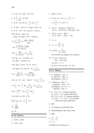 180
5.	 i) 12 2
x ii) − −
30 6
x iii) −8 19
x .
6.	 i)
3
2
1
4
⋅
x x
ii) 9 x.
7.	 i) 4 63
x x+ ii) 2
3
2
x
x
− iii) 1
1
2
+
x
.
8.	 i) 24 2
x x− συν ii) − − +6 8 2 1ηµx x( ).
9.	 i) 7 4 36 3 2
x x x+ + ii)συν συνx x− 2 .
10.	i) συν ηµx x x x− + 6
ii) ( ) ( )8 3 4 62 2
x x x x x x+ + −ηµ συν .
11.	i)
x x
x
2
2
2
1
+
+( )
ii)
ηµ συν
ηµ
x x x
x
−
2
iii)
2 2
1 2
+ +
+
συν ηµ
συν
x x x
x( )
.
12.	i)
ηµ
συν
x
x( )1 2
+
ii)
−
+
6
1 3
( )x
.
13.	i) 5 1 4
( )x − ii) 10 2 1 4
( )x +
iii) 5 2 3 4 32 4
( ) ( )x x x− − .
14.	i) 3 2
ηµ συνx x⋅ ii) 3 2 3
x x⋅συν
iii) ηµ συν4 4 4x x x+ ⋅ iv)
3
32
συν x
.
15.	i)
4 1
2 2 2
x
x x
−
−
ii)
συν
ηµ
x
x2 1+
.
16.	i) 3 3
e x
ii) − −
2
2
xe x
iii)α α β
e x+
iv)
2
2
e ex x
+( )− .
17.	i)
1
x
ii) −
3
x
iii)
α
α βx +
iv)
1
2 1( )x −
.
18.	i)
1
2
− ln x
x
ii) e
x
xx
1
+





ln .
19.	i) 1,08 ii) 2 2 3( )− .
20.	i)
1
2
2( )t + ii)
3
2
, 2, 5.
21.	
10
109
.
22.	 3 .
§1.3 B΄ Ομάδας
1.	 ( , )0 0 , ( , )−2 6 .
2.	 ( , )1 8 , ( , )3 4 .
3.	 ( , )0 0 , ( , )−2 2 .
4.	 • υ( )t t t= − +3 4 12
, t =
1
3
, t =1
	 • α
1
3
2





 = − , α( ) .1 2=
5.	 ′ = − +f x x x( ) Α ω Βω ω ωηµ συν
	 ′′ = − −f x x x( ) Α ω Βω ω ω2 2
συν ηµ κτλ.
6.	 ′ = − −
f x pe pepx px
( ) α β
′′ = + −
f x p e p epx px
( ) α β2 2
κτλ.
7.	 −1, 4.
8.	 y x= − + +
3
2 3
π
.
9.	 i) ′ =
+
P I
I
( )
( )
α
α β 2
	 ii) Να κάνετε τις πράξεις στο 2ο μέλος.
10.	 i) υ ω ω( )t t= Α συν
	 α ω( )t t= −Α ω2
ηµ
	 ii) α ω( )t y= − ⋅2
	
iii) α ω( )t t= ⇔ = ±0 1συν κτλ.
§1.4 Α΄ Ομάδας
1.	 i) Ελάχιστο: f ( )1 1= −
	 ii) Μέγιστο: f ( )0 6=
	 iii) Ελάχιστο: f ( )1 3= .
2.	 i) Μέγιστο: f ( )0 5= 	
	 Ελάχιστο: f ( )4 27= −
	 ii) Ελάχιστο: f ( )− = −1 1
Μέγιστο: f ( )1 3= .
3.	 i) ′ =f x x( ) 6 2
, γνησίως αύξουσα
ii) ′ = −f x x( ) 3 2
, γνησίως φθίνουσα
iii) ′ = −f x x( ) ( )3 1 2
, γνησίως αύξουσα
iv) ′ = − + − f x x x( ) 3 6 5 02
για κάθε
	 x∈R, άρα γνησίως φθίνουσα.
4.	 400.
5.	 Το τετράγωνο με πλευρά 10 m.
6.	 Πλευρά βάσης 4 dm, ύψος 2 dm.
7.	 4dm3
.
8.	
6
5
3
5
,
−




.
9.	 λ = c.
10.	Καθένας είναι ίσος με 5.
22-0088-02.indd 180 6/9/2013 11:14:56 πμ
 