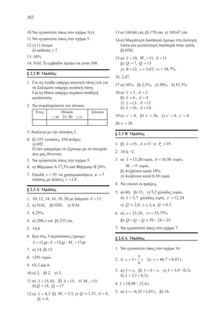 182
10.	Να εργαστείτε όπως στο σχήμα 1(γ).
11.	Να εργαστείτε όπως στο σχήμα 5.
12.	γ) 11 άτομα
δ) επίδοση ≥ 7.
13. 50%.
14. ΝΑΙ. Το εμβαδόν πρέπει να είναι 100.
§ 2.2 Β΄ Ομάδας
1.	 Για τη Λέσβο υπάρχει πτωτική τάση ενώ για
τη Σαλαμίνα υπάρχει ανοδική τάση.
Για τη Θάσο υπάρχει περίπου σταθερή
κατάσταση.
2.	 Να συμπληρώσετε τον πίνακα:
	
3. Ανάλογα με την άσκηση 2.
4.	 β) 355 γυναίκες, 434 άνδρες
γ) 692
δ) Δεν μπορούμε να ξέρουμε με τα στοιχεία
που μας δίνονται.
5.	 Να εργαστείτε όπως στο σχήμα 5.
6.	 α) Φάρμακο Α 17,3% και Φάρμακο Β 26%.
7.	 Επειδή ν = 55 να χρησιμοποιήσετε κ = 7
κλάσεις με πλάτος c =1 8, .
§ 2.3 Α΄ Ομάδας
1.	 10, 12, 14, 16, 18, 20 με διάμεσο δ =15.
2.	 α) ΝΑΙ, β) ΟΧΙ, γ) ΝΑΙ.
3.	 8,25%.
4.	 α) 206,1 cm β) 235 cm.
5.	 14,8.
6.	 Και στις 3 περιπτώσεις έχουμε:
	 x =12gr, δ =12gr, Μ 0
13= gr.
7.	 α) 14, β) 13.
8.	 1291 ευρώ.
9.	 Οι 2 και 6.
10.	α) 2, β) 2, γ) 3.
11.	α) x =15 45, , β) δ =15, γ) Μ 0
15= ,
δ) Q1
14= , Q3
17= .
12.	α) x = 4 3, β) Μ 0
3 3= , , γ) Q1
2 33» , , δ = 4,	
Q3
6» .
13.	α) 169,66 cm, β) 170 cm, γ) 169,67 cm.
14.	α) Μικρότερη διασπορά έχουμε στη δεύτερη
λίστα και μεγαλύτερη διασπορά στην τρίτη.
β) ΟΧΙ.
15.	α) x =10, Μ 0
11= , δ =11
	 β) Q1
7= , Q3
13=
	 γ) R =12, s = 3 87, , cv = 38 7, %.
16.	2,47.
17.	α) 16%, β) 2,5%, γ) 50%, δ) 81,5%.
18.	α) x = 3 , δ = 2
	 β) x = 6 , δ = 4
	 γ) x =13 , δ =12
	 δ) x =16 , δ =14 .
19.	α) s2
4= , β) s2
36= , γ) s2
4= , s2
4= .
20.	ν = 28.
§ 2.3 Β´ Ομάδας
1.	 β) x =15 , δ ≈15 γ) P95
19≈ .
2.	 10 ή −2.
3.	 α) x =13 20, ευρώ, δ =10 50, ευρώ,
	 Μ 0
9= ευρώ.
	 β) Αυξάνουν κατά 18%.
γ) Αυξάνουν κατά 0,30 ευρώ.
4.	 Να γίνουν οι πράξεις.
5.	 α) 60, β) 33, γ) 5,2 χιλιάδες ευρώ,
δ) x = 5 7, χιλιάδες ευρώ, s2
12 24= ,
	 ε) Q1
2 8» , , d » 5 4, , Q3
8 3» , .
6.	 α) s = 23 29, , cv = 53 75, %
	 β) Q Q Q= − ≈ − =3 1
59 24 35.
7.	 Να εργαστείτε όπως στο σχήμα 7.
§ 2.4 Α΄ Ομάδας
1.	 Να εργαστείτε όπως στο σχήμα 16.
2.	 i) y x= +3
5
6
ii) y x= +46 7 0 67, , .
3.	 α) y x=ˆ , β) y x= −6ˆ , γ) y x= −3 9 0 3, ,ˆ
	 δ) y x= +2 1 0 3, ,ˆ .
4. y x= −18 98 21 6, ,ˆ .
5.	 α) y x= − +0 35 1 07, ,ˆ , β) 16.
22-0088-02.indd 182 6/9/2013 11:15:10 πμ
 