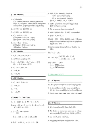 183
§ 2.4 Β΄ Ομάδας
1.	 α) Η ηλικία.
γ,δ) Καθένας από τους μαθητές μπορεί να
φέρει τη “δική του” ευθεία, οπότε θα έχει και
διαφορετική πρόβλεψη συστολικής πίεσης.
2.	 α) 178,7 cm β) 177,5 cm.
3.	 α) 168,3 cm β) 168,1 cm.
4.	 α) y x= − +1 88 1 18, ,ˆ .
	 β) Περίπου 27 έτη και 7 μήνες.
γ) Περίπου 1 έτος και 2 μήνες.
5.	 α) x y= +5 25 0 72, ,ˆ .
	 β) Περίπου 25 έτη και 5 μήνες.
γ) Περίπου 9 μήνες.
§ 2.5 Α΄ Ομάδας
1.	 0, 0,2, −0,6, −0,7, 0,9, −1.
2.	 α) Θετική -μεγάλη, κτλ.
3.	 α) r = 0 99, β) r = 0 59, γ) r = −0 70,
	 δ) r = −0 05, ε) r = 0 33, .
4.	 α) r1
1= − β) r2
1= .
5.	 r = 0 97, .
6.	 r = 0 74, .
§ 2.5 Β´ Ομάδας
1.	 α) r ≈ −1 β) r ≈ −1.
2.	 r = 0 87, .
3.	 r =1.
4.	 r = 0 77, .
ΓΕΝΙΚΕΣ ΑΣΚΗΣΕΙΣ
1.	 x = 2 025, , δ = 2, Μ 0
1= , s =1 49, .
2. α) ν = 60, κ = 5, c = 2 γ) x = 4 4, , δ = 4 3, ,
Μ 0
4 25≈ , , s = 2 29, .
3.ν1
18
100
200 36= ⋅ = κτλ.
β) x =14 1, , s = 7 4, γ) i) 8, ii) 22
4. β) x1990
486» , x1994
372» γ) 82, 94.
5.	 α) i) τις ηλ. συσκευές τύπου Β
ii) δεν έχουμε προτίμηση
iii) τις ηλ. συσκευές τύπου Α.
β) cvΑ
= 39 8, % , cvΒ
= 38 8, %.
6.	 α) Να εργαστείτε όπως στο σχήμα 1(γ).
β) Ο σταθμικός μέσος.
7.	 Να εργαστείτε όπως στο σχήμα 5.
8.	 α) y x= +63 1 0 34, ,ˆ β) 68,9 κάτοικοι/km2
9.	 γ) y x= −16 53 0 3, ,ˆ .
10.	α) y x= +0 06 0 36, ,ˆ β) 18,6 ευρώ γ) Πρέπει
να βρείτε την ευθεία ελαχίστων τετραγώνων
της Χ πάνω στην Υ.
11.	Δείτε και την άσκηση 7(α) Α´ Ομάδας της
§2.5.
12.	F C= +32 1 8,ˆ .
13.	 r X Y
r X Y
r X Y
( , )
( , ),
( , ),
=

− 



λ
λ
0
0
.
14.	 , ,y x= +56 4 18 87ˆ
	 y1995
472≈ˆ διαζύγια
	 y2000
547≈ˆ διαζύγια.
3 ΠΙΘΑΝΟΤΗΤΕΣ
§ 3.1 A΄ Ομάδας
1-5. Να χρησιμοποιήσετε δενδροδιαγράμματα.
6.	 i) Ασυμβίβαστα ii) Δεν είναι ασυμβίβαστα
iii) Δεν είναι ασυμβίβαστα iv) Ασυμβίβαστα.
7.	 { , , , , , , , }ααα αακ ακα ακκ καα κακ κκα κκκ .
§ 3.1 Β΄ Ομάδας
1. Ω ={ , , , , , }αα αβα αββ βαα βαβ ββ .
2.	 Να βρείτε το δειγματικό χώρο και τα ενδεχό-
μενα με τη βοήθεια πίνακα διπλής εισόδου.
3.	 Αν x∈ ′Β , τότε x∉Β κτλ.
4. Να χρησιμοποιήσετε διαγράμματα Venn.
εάν
εάν
22-0088-02.indd 183 6/9/2013 11:15:17 πμ
 