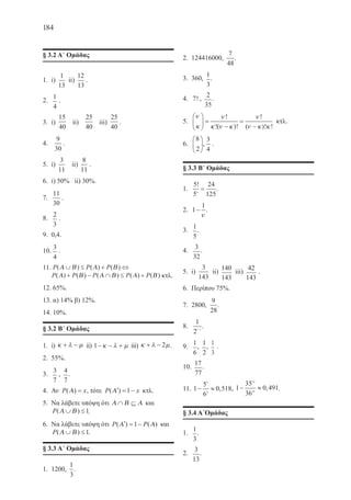 184
§ 3.2 Α΄ Ομάδας
1.	 i)
1
13
ii)
12
13
.
2.	
1
4
.
3.	 i)
15
40
ii)
25
40
iii)
25
40
.
4.	
9
30
.
5.	 i)
3
11
ii)
8
11
.
6.	 i) 50% ii) 30%.
7.	
11
30
.
8.	
2
3
.
9.	 0,4.
10.	
3
4
.
11.	P P P( ) ( ) ( )Α Β Α Β∪ ≤ + ⇔
P P P P P( ) ( ) ( ) ( ) ( )Α Β Α Β Α Β+ − ∩ ≤ + κτλ.
12. 65%.
13. α) 14% β) 12%.
14. 10%.
§ 3.2 Β΄ Ομάδας
1.	 i) κ λ µ+ − ii) 1− − +κ λ µ iii) κ λ µ+ − 2 .
2.	 55%.
3.	
3
7
,
4
7
.
4.	 Αν P x( )Α = , τότε P x( )′ = −Α 1 κτλ.
5.	 Να λάβετε υπόψη ότι Α Β Α∩ ⊆ και
P( )Α Β∪ ≤1.
6.	 Να λάβετε υπόψη ότι P P( ) ( )′ = −Α Α1 και
P( )Α Β∪ ≤1.
§ 3.3 Α΄ Ομάδας
1.	 1200,
1
3
.
2.	 124416000,
7
48
.
3.	 360,
1
3
.
4.	 7! ,
2
35
.
5.	
ν
κ
ν
κ ν κ
ν
ν κ κ





 =
−
=
−
!
!( )!
!
( )! !
κτλ.
6.	
8
2





,
3
4
.
§ 3.3 Β΄ Ομάδας
1.	
5
5
24
1254
!
= .
2.	 1
1
−
ν
.
3.	
1
5
.
4.	
3
32
.
5.	 i)
3
143
ii)
140
143
iii)
42
143
.
6.	 Περίπου 75%.
7.	 2800,
9
28
.
8.	
1
2 1ν −
.
9.	
1
6
,
1
2
,
1
3
.
10.
17
77
.
11. 1
5
6
0 518
4
4
− ≈ , , 1
35
36
0 491
24
24
− ≈ , .
§ 3.4 Α΄Ομάδας
1.	
1
3
.
2.	
3
13
.
22-0088-02.indd 184 6/9/2013 11:15:24 πμ
 
