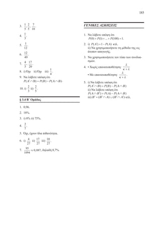 185
3.	
1
5
,
2
5
,
7
10
.
4.	
1
3
.
5.	
1
12
.
6.	
12
49
.
7.	
4
5
,
17
20
.
8.	 i) Όχι ii) Όχι iii)
1
4
.
9.	 Να λάβετε υπόψη ότι
P P P( ) ( ) ( )′ ∩ = − ∩Α Β Α ΒΒ .
10. i)
2
3
ii)
2
5
.
§ 3.4 Β΄ Ομάδας
1.	 0,96.
2.	 18%.
3.	 i) 8% ii) 75%.
4.	
2
7
.
5.	 Όχι, έχουν ίδια πιθανότητα.
6.	 i)
4
27
ii)
17
27
iii)
10
27
.
7.	
95
1094
0 087» , , δηλαδή 8,7%.
ΓΕΝΙΚΕΣ ΑΣΚΗΣΕΙΣ
1.	 Να λάβετε υπόψη ότι
P P P( ) ( ) ... ( )0 1 100 1+ + + = .
2.	 i) P P( ) ( )′ = −Α Α1 κτλ.
	 ii) Να χρησιμοποιήσετε τη μέθοδο της εις
άτοπον απαγωγής.
3.	 Να χρησιμοποιήσετε τον τύπο των συνδυα-
σμών.
4.	 • Χωρίς επανατοποθέτηση:
λ
κ λ+
	 • Με επανατοποθέτηση:
λ
κ λ+
.
5.	 i) Να λάβετε υπόψη ότι
P P P( ) ( ) ( )′ ∩ = − ∩Α Β Β Α Β
	 ii) Να λάβετε υπόψη ότι
P P P( ) ( ) ( )Α Β Α Α Β∩ ′ = − ∩
iii) ′ = ′ ∩ ∪ ′ ∩ ′Β Β Α Β Α( ) ( ) κτλ.
22-0088-02.indd 185 6/9/2013 11:15:27 πμ
 
