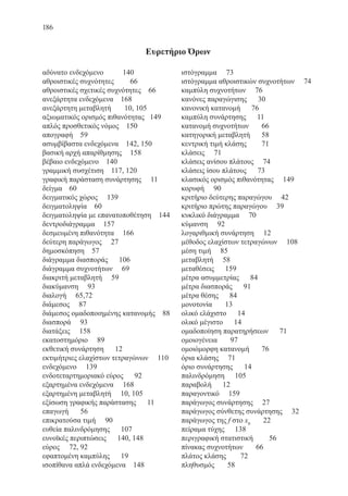 186
αδύνατο ενδεχόμενο	 140
αθροιστικές συχνότητες	 66
αθροιστικές σχετικές συχνότητες 66
ανεξάρτητα ενδεχόμενα 168
ανεξάρτητη μεταβλητή	 10, 105
αξιωματικός ορισμός πιθανότητας 149
απλός προσθετικός νόμος 150
απογραφή 59
ασυμβίβαστα ενδεχόμενα 142, 150
βασική αρχή απαρίθμησης	 158
βέβαιο ενδεχόμενο 140
γραμμική συσχέτιση 117, 120
γραφική παράσταση συνάρτησης 11
δείγμα	 60
δειγματικός χώρος 139
δειγματοληψία 60
δειγματοληψία με επανατοποθέτηση 144
δεντροδιάγραμμα	 157
δεσμευμένη πιθανότητα	 166
δεύτερη παράγωγος 27
δημοσκόπηση 57
διάγραμμα διασποράς 106
διάγραμμα συχνοτήτων 69
διακριτή μεταβλητή 59
διακύμανση 93
διαλογή 65,72
διάμεσος 87
διάμεσος ομαδοποιημένης κατανομής 88
διασπορά 93
διατάξεις 158
εκατοστημόριο 89
εκθετική συνάρτηση 12
εκτιμήτριες ελαχίστων τετραγώνων 110
ενδεχόμενο 139
ενδοτεταρτημοριακό εύρος 92
εξαρτημένα ενδεχόμενα 168
εξαρτημένη μεταβλητή 10, 105
εξίσωση γραφικής παράστασης 11
επαγωγή	 56
επικρατούσα τιμή	 90
ευθεία παλινδρόμησης 107
ευνοϊκές περιπτώσεις 140, 148
εύρος	 72, 92
εφαπτομένη καμπύλης 19
ισοπίθανα απλά ενδεχόμενα 148
ιστόγραμμα 73
ιστόγραμμα αθροιστικών συχνοτήτων 74
καμπύλη συχνοτήτων 76
κανόνες παραγώγισης 30
κανονική κατανομή 76
καμπύλη συνάρτησης 11
κατανομή συχνοτήτων	 66
κατηγορική μεταβλητή	 58
κεντρική τιμή κλάσης	 71
κλάσεις 71
κλάσεις ανίσου πλάτους 74
κλάσεις ίσου πλάτους 73
κλασικός ορισμός πιθανότητας 149
κορυφή	 90
κριτήριο δεύτερης παραγώγου 42
κριτήριο πρώτης παραγώγου 39
κυκλικό διάγραμμα 70
κύμανση	 92
λογαριθμική συνάρτηση	 12
μέθοδος ελαχίστων τετραγώνων 108
μέση τιμή 85
μεταβλητή 58
μεταθέσεις 159
μέτρα ασυμμετρίας 84
μέτρα διασποράς 91
μέτρα θέσης 84
μονοτονία 13
ολικό ελάχιστο 14
ολικό μέγιστο 14
ομαδοποίηση παρατηρήσεων 71
ομοιογένεια 97
ομοιόμορφη κατανομή	 76
όρια κλάσης 71
όριο συνάρτησης	 14
παλινδρόμηση	 105
παραβολή 12
παραγοντικό 159
παράγωγος συνάρτησης 27
παράγωγος σύνθετης συνάρτησης 32
παράγωγος της f στο x0
22
πείραμα τύχης	 138
περιγραφική στατιστική	 56
πίνακας συχνοτήτων 66
πλάτος κλάσης	 72
πληθυσμός 58
Ευρετήριο Όρων
22-0088-02.indd 186 6/9/2013 11:15:27 πμ
 