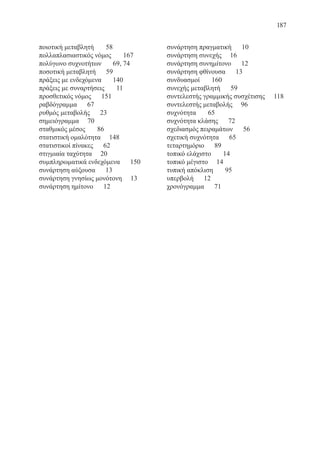 187
ποιοτική μεταβλητή 58
πολλαπλασιαστικός νόμος 167
πολύγωνο συχνοτήτων	 69, 74
ποσοτική μεταβλητή 59
πράξεις με ενδεχόμενα	 140
πράξεις με συναρτήσεις 11
προσθετικός νόμος 151
ραβδόγραμμα 67
ρυθμός μεταβολής 23
σημειόγραμμα 70
σταθμικός μέσος 86
στατιστική ομαλότητα 148
στατιστικοί πίνακες 62
στιγμιαία ταχύτητα 20
συμπληρωματικά ενδεχόμενα 150
συνάρτηση αύξουσα 13
συνάρτηση γνησίως μονότονη 13
συνάρτηση ημίτονο 12
συνάρτηση πραγματική 10
συνάρτηση συνεχής 16
συνάρτηση συνημίτονο 12
συνάρτηση φθίνουσα 13
συνδυασμοί 160
συνεχής μεταβλητή 59
συντελεστής γραμμικής συσχέτισης	 118
συντελεστής μεταβολής 96
συχνότητα 65
συχνότητα κλάσης 72
σχεδιασμός πειραμάτων 56
σχετική συχνότητα 65
τεταρτημόριο 89
τοπικό ελάχιστο 14
τοπικό μέγιστο 14
τυπική απόκλιση 95
υπερβολή 12
χρονόγραμμα 71
22-0088-02.indd 187 6/9/2013 11:15:27 πμ
 