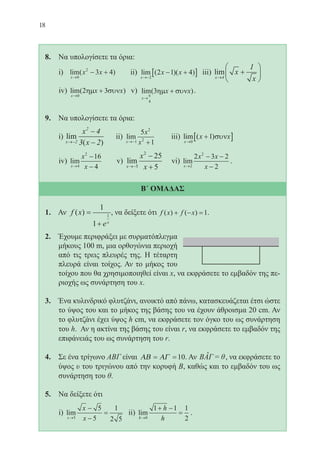 18
8. Να υπολογίσετε τα όρια:
i) lim( )
x
x x
→
− +
0
2
3 4 ii) lim ( )( )
x
x x
→−
− +[ ]2
2 1 4 iii) lim
x
x
x→
+





4
1
iv) lim( )
x
x x
→
+
0
2 3ηµ συν v) .
9. Να υπολογίσετε τα όρια:
i) lim
( )x
x
x→−
−
−2
2
4
3 2
ii) lim
x
x
x→− +1
2
2
5
1
iii) lim ( )
x
x x
→
+[ ]0
1 συν
iv) lim
x
x
x→
−
−4
2
16
4
v) lim
x
x
x→−
−
+5
2
25
5
vi) lim
x
x x
x→
− −
−2
2
2 3 2
2
.
Β΄ ΟΜΑΔΑΣ
1. Αν f x
ex
( ) =
+
1
1
1
, να δείξετε ότι f x f x( ) ( )+ − =1.
2. Έχουμε περιφράξει με συρματόπλεγμα
μήκους 100 m, μια ορθογώνια περιοχή
από τις τρεις πλευρές της. Η τέταρτη
πλευρά είναι τοίχος. Αν το μήκος του
τοίχου που θα χρησιμοποιηθεί είναι x, να εκφράσετε το εμβαδόν της πε-
ριοχής ως συνάρτηση του x.
3. Ένα κυλινδρικό φλυτζάνι, ανοικτό από πάνω, κατασκευάζεται έτσι ώστε
το ύψος του και το μήκος της βάσης του να έχουν άθροισμα 20 cm. Αν
το φλυτζάνι έχει ύψος h cm, να εκφράσετε τον όγκο του ως συνάρτηση
του h. Αν η ακτίνα της βάσης του είναι r, να εκφράσετε το εμβαδόν της
επιφάνειάς του ως συνάρτηση του r.
4. Σε ένα τρίγωνο ΑΒΓ είναι ΑΒ ΑΓ= =10. Αν BAΓ = θˆ , να εκφράσετε το
ύψος υ του τριγώνου από την κορυφή Β, καθώς και το εμβαδόν του ως
συνάρτηση του θ.
5. Να δείξετε ότι
i) lim
x
x
x→
−
−
=
5
5
5
1
2 5
ii) lim
h
h
h→
+ −
=
0
1 1 1
2
.
22-0088-02.indd 18 20/3/2014 1:45:40 µµ
 