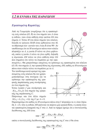 19
1.2 Η ΕΝΝΟΙΑ ΤΗΣ ΠΑΡΑΓΩΓΟΥ
Εφαπτομένη Καμπύλης
Από τη Γεωμετρία γνωρίζουμε ότι η εφαπτομέ-
νη ενός κύκλου (O, R) σε ένα σημείο του Α είναι
η ευθεία ε που είναι κάθετη στην ακτίνα ΟΑ στο
σημείο Α. Έστω Μ ένα άλλο σημείο του κύκλου.
Επειδή το τρίγωνο ΜΑΒ είναι ορθογώνιο στο Μ,
το άθροισμα των γωνιών του Α και Β είναι 90o
. Αν
υποθέσουμε ότι το Μ κινούμενο πάνω στον κύκλο
πλησιάζει το Α, η γωνία Β τείνει να γίνει μηδενι-
κή, οπότε η γωνία Α τείνει να γίνει ορθή. Δηλαδή
η τέμνουσα ΑΜ τείνει να γίνει κάθετη στην ΟΑ
που σημαίνει ότι τείνει να συμπέσει με την εφα-
πτομένη ε. Θα μπορούσαμε επομένως να ορίσουμε ως εφαπτομένη του κύκλου
(O, R) στο σημείο Α, την οριακή θέση της τέμνουσας ΑΜ, καθώς το Μ κινούμενο
πάνω στον κύκλο τείνει να συμπέσει με το Α.
Τον ισοδύναμο αυτό ορισμό της εφα-
πτομένης ενός κύκλου θα τον χρησι-
μοποιήσουμε στη συνέχεια για να
ορίσουμε την εφαπτομένη της γρα-
φικής παράστασης μιας συνάρτησης
σε ένα σημείο της.
Έστω λοιπόν f μια συνάρτηση και
A x f x( , ( ))0 0 ένα σημείο της γραφι-
κής της παράστασης C.
Παίρνουμε και ένα άλλο σημείο
M x h f x h( , ( ))0 0+ + της C με h ¹ 0.
Παρατηρούμε ότι καθώς το Μ κινούμενο πάνω στη C πλησιάζει το Α, όταν δηλα-
δή h → 0, τότε η ευθεία ΑΜ φαίνεται να παίρνει μια οριακή θέση ε η οποία λέγε-
ται εφαπτομένη (tangent) της C στο Α. Από το σχήμα έχουμε ότι ο συντελεστής
διεύθυνσης της ΑΜ είναι
εεϕϕϕϕ == ==
++ −−ΜΜΓΓ
ΑΑΓΓ
f x h f x
h
( ) ( )0 0 ,
οπότε ο συντελεστής διεύθυνσης της εφαπτομένης της C στο Α θα είναι
εεϕϕωω ==
++ −−
→→
lim
( ) ( )
h
f x h f x
h0
0 0
.
22-0088-02.indd 19 6/9/2013 11:10:33 πμ
 