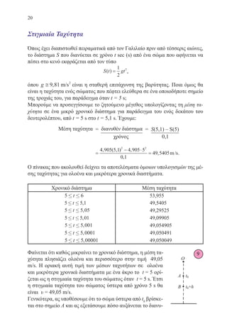 20
Στιγμιαία Ταχύτητα
Όπως έχει διαπιστωθεί πειραματικά από τον Γαλιλαίο πριν από τέσσερις αιώνες,
το διάστημα S που διανύεται σε χρόνο t sec (s) από ένα σώμα που αφήνεται να
πέσει στο κενό εκφράζεται από τον τύπο
S t gt( ) =
1
2
2
,
όπου g ≅ 9 81 2
, m/s είναι η σταθερή επιτάχυνση της βαρύτητας. Ποια όμως θα
είναι η ταχύτητα ενός σώματος που πέφτει ελεύθερα σε ένα οποιοδήποτε σημείο
της τροχιάς του, για παράδειγμα όταν t = 5 s;
Μπορούμε να προσεγγίσουμε το ζητούμενο μέγεθος υπολογίζοντας τη μέση τα-
χύτητα σε ένα μικρό χρονικό διάστημα για παράδειγμα του ενός δεκάτου του
δευτερολέπτου, από t = 5 s στο t = 5,1 s. Έχουμε:
		 =
− ⋅
=
4 905 5 1 4 905 5
0 1
49 5405
2 2
, ( , ) ,
,
, m .
Ο πίνακας που ακολουθεί δείχνει τα αποτελέσματα όμοιων υπολογισμών της μέ-
σης ταχύτητας για ολοένα και μικρότερα χρονικά διαστήματα.
Χρονικό διάστημα Μέση ταχύτητα
5 6£ £t 53,955
5 5 1£ £t , 49,5405
5 5 05£ £t , 49,29525
5 5 01£ £t , 49,09905
5 5 001£ £t , 49,054905
5 5 0001£ £t , 49,050491
5 5 00001£ £t , 49,050049
Φαίνεται ότι καθώς μικραίνει το χρονικό διάστημα, η μέση τα-
χύτητα πλησιάζει ολοένα και περισσότερο στην τιμή 49,05
m/s. Η οριακή αυτή τιμή των μέσων ταχυτήτων σε ολοένα
και μικρότερα χρονικά διαστήματα με ένα άκρο το t = 5 ορί-
ζεται ως η στιγμιαία ταχύτητα του σώματος όταν t = 5 s. Έτσι
η στιγμιαία ταχύτητα του σώματος ύστερα από χρόνο 5 s θα
είναι υ = 49,05 m/s.
Γενικότερα, ας υποθέσουμε ότι το σώμα ύστερα από t0
βρίσκε-
ται στο σημείο Α και ας εξετάσουμε πόσο αυξάνεται το διανυ-
9
Μέση ταχύτητα = διανυθέν διάστημα = S(5,1) – S(5)
			 χρόνος	 0,1
22-0088-02.indd 20 20/3/2014 1:47:22 µµ
 