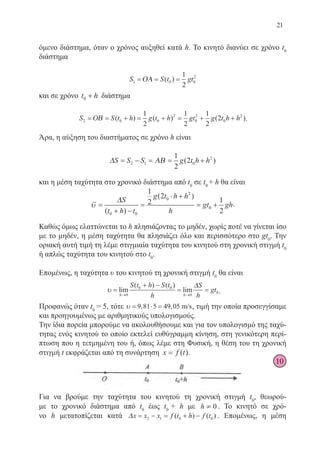 21
όμενο διάστημα, όταν ο χρόνος αυξηθεί κατά h. Το κινητό διανύει σε χρόνο t0
διάστημα
S S t gt1 0 0
21
2
= = =ΟΑ ( )
και σε χρόνο t h0 + διάστημα
S S t h g t h gt g t h h2 0 0
2
0
2
0
21
2
1
2
1
2
2= = + = + = + +ΟΒ ( ) ( ) ( ).
Άρα, η αύξηση του διαστήματος σε χρόνο h είναι
∆ ΑΒS S S g t h h= − = = +2 1 0
21
2
2( )
και η μέση ταχύτητα στο χρονικό διάστημα από t0
σε t0
+ h θα είναι
υ =
+ −
=
⋅ +
= +
∆S
t h t
g t h h
h
gt gh
( )
( )
0 0
0
2
0
1
2
2
1
2
.
Καθώς όμως ελαττώνεται το h πλησιάζοντας το μηδέν, χωρίς ποτέ να γίνεται ίσο
με το μηδέν, η μέση ταχύτητα θα πλησιάζει όλο και περισσότερο στο gt0
. Την
οριακή αυτή τιμή τη λέμε στιγμιαία ταχύτητα του κινητού στη χρονική στιγμή t0
ή απλώς ταχύτητα του κινητού στο t0
.
Επομένως, η ταχύτητα υ του κινητού τη χρονική στιγμή t0
θα είναι
υ =
+ −
= =
→ →
lim
( ) ( )
lim
h h
S t h S t
h
S
h
gt
0
0 0
0
0
∆
.
Προφανώς όταν t0
= 5, τότε υ = ⋅ =9 81 5 49 05, , m/s, τιμή την οποία προσεγγίσαμε
και προηγουμένως με αριθμητικούς υπολογισμούς.
Την ίδια πορεία μπορούμε να ακολουθήσουμε και για τον υπολογισμό της ταχύ-
τητας ενός κινητού το οποίο εκτελεί ευθύγραμμη κίνηση, στη γενικότερη περί-
πτωση που η τετμημένη του ή, όπως λέμε στη Φυσική, η θέση του τη χρονική
στιγμή t εκφράζεται από τη συνάρτηση x f t= ( ).
Για να βρούμε την ταχύτητα του κινητού τη χρονική στιγμή t0
, θεωρού-
με το χρονικό διάστημα από t0
έως t0
+ h με h ¹ 0 . Το κινητό σε χρό-
νο h μετατοπίζεται κατά ∆x x x f t h f t= − = + −2 1 0 0( ) ( ) . Επομένως, η μέση
10
22-0088-02.indd 21 6/9/2013 11:10:36 πμ
 