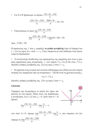 23
• Για h ≠ 0 βρίσκουμε το πηλίκο f h f
h
( ) ( )4 4+ − :
f h f
h
h h
h
h
( ) ( ) ( )4 4 3 8
24 3
+ −
=
+
= + .
• Υπολογίζουμε το όριο lim
( ) ( )
h
f h f
h→
+ −
0
4 4
:
lim
( ) ( )
lim( )
h h
f h f
h
h
→ →
+ −
= + =
0 0
4 4
24 3 24.
Άρα, ′ =f (4) 24.
Η παράγωγος της f στο x0
εκφράζει το ρυθμό μεταβολής (rate of change) του
y = f (x) ως προς το x, όταν x x= 0. Έτσι, σύμφωνα με όσα εκθέσαμε στην προη-
γούμενη παράγραφο:
• Ο συντελεστής διεύθυνσης της εφαπτομένης της καμπύλης που είναι η γρα-
φική παράσταση μιας συνάρτησης f στο σημείο ( , ( ))x f x0 0 θα είναι ′f x( )0 ,
δηλαδή ο ρυθμός μεταβολής της f x( ) ως προς x όταν x = x0
.
• Η ταχύτητα ενός κινητού που κινείται ευθύγραμμα και η θέση του στον άξονα
κίνησής του εκφράζεται από τη συνάρτηση x = f(t) θα είναι τη χρονική στιγμή t0
υ( ) ( )t f t0 0= ′ ,
δηλαδή ο ρυθμός μεταβολής της f t( ) ως προς t όταν t = t0
.
ΣΧΟΛΙΟ
Υπάρχουν και συναρτήσεις οι οποίες δεν έχουν πα-
ράγωγο σε ένα σημείο. Όπως είναι, για παράδειγμα,
η συνάρτηση f x x( ) = στο x0 0= . Διότι όταν h  0,
έχουμε
lim
( ) ( )
lim
h h
f h f
h
h
h→ →
+ −
=
−
= −
0 0
0 0
1,
ενώ όταν h  0 , έχουμε lim
( ) ( )
lim
h h
f h f
h
h
h→ →
+ −
= =
0 0
0 0
1, που σημαίνει ότι δεν
υπάρχει το lim
( ) ( )
h
f h f
h→
+ −
0
0 0
.
11
22-0088-02.indd 23 6/9/2013 11:10:40 πμ
 