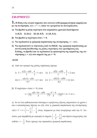 24
ΕΦΑΡΜΟΓΕΣ
1.Η θέση ενός υλικού σημείου που εκτελεί ευθύγραμμη κίνηση εκφράζεται
με τη συνάρτηση x t t t( ) == ++2
, όπου το t μετριέται σε δευτερόλεπτα.
α)	 Να βρεθεί η μέση ταχύτητα στα παρακάτω χρονικά διαστήματα:
i) [0,2] ii) [0,1] iii) [0, 0,5] iv) [0, 0,1].
β)	 Να βρεθεί η ταχύτητα όταν t = 0.
γ)	 Να σχεδιαστεί η γραφική παράσταση της συνάρτησης x x t== ( ) .
δ) Να σχεδιαστούν οι τέμνουσες από το O(0,0) της γραφική παράστασης με
συντελεστή διεύθυνσης τις μέσες ταχύτητες του ερωτήματος (α).
Επίσης, να βρεθεί και να σχεδιαστεί η εφαπτομένη της καμπύλης της συ-
νάρτησης x = x(t) στο σημείο της με t = 0.
ΛΥΣΗ
α)	 Από τον ορισμό της μέσης ταχύτητας έχουμε
	 i) υ =
−
= =
x x
m s
( ) ( )
/
2 0
2
6
2
3 m/s ii) υ =
−
= =
x x
m s
( ) ( )
/
1 0
1
2
1
2 m/s
	 iii) υ =
−
=
x x
m s
( , ) ( )
,
, /
0 5 0
0 5
1 5 m/s iv) υ =
−
=
x x
m s
( , ) ( )
,
, /
0 1 0
0 1
11 m/s
β) Η ταχύτητα υ όταν t = 0, είναι
υ =
+ −
=
+
= + =
→ → →
lim
( ) ( )
lim lim( ) /
h h h
x h x
h
h h
h
s
0 0
2
0
0 0
1 1 .
γ) Αν σε ένα ορθοκανονικό σύστημα ο οριζόντιος άξονας παριστάνει το χρόνο t
και ο κατακόρυφος άξονας το x(t), τότε η γραφική παράσταση της συνάρτησης
x t t t t( ) = + = +





 −2
2
1
2
1
4
είναι, σύμφωνα με όσα γνωρίζουμε από την Α΄ Λυ-
κείου, μια παραβολή με κορυφή το σημείο − −






1
2
1
4
, και άξονα συμμετρίας την
ευθεία t = −
1
2
. Έτσι, έχουμε την παρακάτω γραφική παράσταση.
22-0088-02.indd 24 6/9/2013 11:10:42 πμ
 