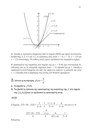 25
δ) Επειδή οι τέμνουσες διέρχονται από το σημείο O(0,0) και έχουν συντελεστές
διεύθυνσης 3, 2, 1,5 και 1,1, οι εξισώσεις τους είναι x = 3t, x = 2t, x = 1,5t και
x = 1,1t αντιστοίχως. Οι ευθείες αυτές έχουν σχεδιαστεί στο παραπάνω σχήμα .
Η εφαπτομένη της καμπύλης στο σημείο της με t = 0 θα έχει συντελεστή δι-
εύθυνσης ίσο με τη στιγμιαία ταχύτητα όταν t = 0, δηλαδή ίσο με 1. Επειδή η
εφαπτομένη αυτή διέρχεται και από την αρχή των αξόνων, η εξίσωσή της είναι
x = t, δηλαδή είναι η διχοτόμος της γωνίας των θετικών ημιαξόνων.
2.Δίνεται η συνάρτηση f x
x
( ) ==
3
.
i)	 Να βρεθεί η ′′f ( )3 .
ii)	 Να βρεθεί η εξίσωση της εφαπτομένης της καμπύλης της f στο σημείο
της 3 3, ( )f(( ))και να σχεδιαστεί η εφαπτομένη αυτή.
ΛΥΣΗ
i) Έχουμε f h f
h
h
h
h
h
( ) ( )3 3
3
3
3
3
3 3
3 3
+ − =
+
− =
− −
+
= −
+
και για h ¹ 0
f h f
h
h
h
h
h
h h h
( ) ( )
( )
3 3 3
3
1
3
+ −
=
−
+ =
−
+
= −
+
.
Επομένως
22-0088-02.indd 25 6/9/2013 11:10:43 πμ
 