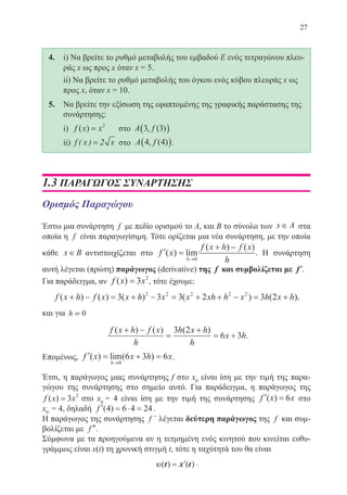 27
4.	 i) Να βρείτε το ρυθμό μεταβολής του εμβαδού Ε ενός τετραγώνου πλευ-
ράς x ως προς x όταν x = 5.
	 ii) Να βρείτε το ρυθμό μεταβολής του όγκου ενός κύβου πλευράς x ως
προς x, όταν x = 10.
5. 	 Να βρείτε την εξίσωση της εφαπτομένης της γραφικής παράστασης της
συνάρτησης:
	 i) f x x( ) = 2
στο A f3 3, ( )( )
	 ii) f x x( ) = 2 στο A f4 4, ( )( ).
1.3 ΠΑΡΑΓΩΓΟΣ ΣΥΝΑΡΤΗΣΗΣ
Ορισμός Παραγώγου
Έστω μια συνάρτηση f με πεδίο ορισμού το Α, και Β το σύνολο των x A∈ στα
οποία η f είναι παραγωγίσιμη. Τότε ορίζεται μια νέα συνάρτηση, με την οποία
κάθε x B∈ αντιστοιχίζεται στο ′ =
+ −
→
f x
f x h f x
hh
( ) lim
( ) ( )
0
. Η συνάρτηση
αυτή λέγεται (πρώτη) παράγωγος (derivative) της f και συμβολίζεται με f΄.
Για παράδειγμα, αν f x x( ) = 3 2
, τότε έχουμε:
f x h f x x h x x xh h x h x h( ) ( ) ( ) ( ) ( )+ − = + − = + + − = +3 3 3 2 3 22 2 2 2 2
,
και για h ¹ 0
f x h f x
h
h x h
h
x h
( ) ( ) ( )+ −
=
+
= +
3 2
6 3 .
Επομένως, ′ = + =
→
f x x h x
h
( ) lim( )
0
6 3 6 .
Έτσι, η παράγωγος μιας συνάρτησης f στο x0
είναι ίση με την τιμή της παρα-
γώγου της συνάρτησης στο σημείο αυτό. Για παράδειγμα, η παράγωγος της
f x x( ) = 3 2
στο x0
= 4 είναι ίση με την τιμή της συνάρτησης ′ =f x x( ) 6 στο
x0
= 4, δηλαδή ′ = ⋅ =f ( )4 6 4 24 .
Η παράγωγος της συνάρτησης f ΄ λέγεται δεύτερη παράγωγος της f και συμ-
βολίζεται με ′′f .
Σύμφωνα με τα προηγούμενα αν η τετμημένη ενός κινητού που κινείται ευθυ-
γράμμως είναι x(t) τη χρονική στιγμή t, τότε η ταχύτητά του θα είναι
υυ( ) ( )t x t= ′ .
22-0088-02.indd 27 6/9/2013 11:10:47 πμ
 