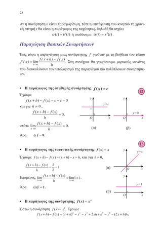 28
Αν η συνάρτηση υ είναι παραγωγίσιμη, τότε η επιτάχυνση του κινητού τη χρονι-
κή στιγμή t θα είναι η παράγωγος της ταχύτητας, δηλαδή θα ισχύει
α υ( ) ( )t t= ′ ή ισοδύναμα α( ) ( )t x t= ′′ .
Παραγώγιση Βασικών Συναρτήσεων
Έως τώρα η παραγώγιση μιας συνάρτησης f γινόταν με τη βοήθεια του τύπου
′ =
+ −
→
f x
f x h f x
hh
( ) lim
( ) ( )
0
. Στη συνέχεια θα γνωρίσουμε μερικούς κανόνες
που διευκολύνουν τον υπολογισμό της παραγώγου πιο πολύπλοκων συναρτήσε-
ων.
•	 Η παράγωγος της σταθερής συνάρτησης f x c( ) ==
Έχουμε
	 f x h f x c c( ) ( )+ − = − = 0
και για h ¹ 0 ,
	
f x h f x
h
( ) ( )+ −
= 0,
οπότε lim
( ) ( )
h
f x h f x
h→
+ −
=
0
0.
Άρα	 ( )c ′′ == 0.
•	 Η παράγωγος της ταυτοτικής συνάρτησης f x x( ) ==
Έχουμε f x h f x x h x h( ) ( ) ( )+ − = + − = , και για h ¹ 0,
	
f x h f x
h
h
h
( ) ( )+ −
= =1.
Επομένως lim
( ) ( )
lim
h h
f x h f x
h→ →
+ −
= =
0 0
1 1.
Άρα	 ( )x ′′ == 1.
•	 Η παράγωγος της συνάρτησης f x x( ) == ρρ
Έστω η συνάρτηση f x x( ) = 2
. Έχουμε
f x h f x x h x x xh h x x h h( ) ( ) ( ) ( )+ − = + − = + + − = +2 2 2 2 2
2 2 ,
12
13
22-0088-02.indd 28 6/9/2013 11:10:50 πμ
 