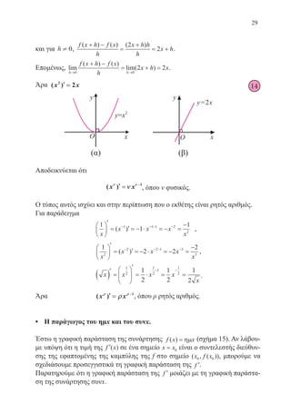 29
14
και για h ¹ 0,
f x h f x
h
x h h
h
x h
( ) ( ) ( )+ −
=
+
= +
2
2 .
Επομένως, lim
( ) ( )
lim( )
h h
f x h f x
h
x h x
→ →
+ −
= + =
0 0
2 2 .
Άρα ( )x x2
2′′ ==
Αποδεικνύεται ότι
( )x xνν νν
νν′′ == −−1
, όπου ν φυσικός.
Ο τύπος αυτός ισχύει και στην περίπτωση που ο εκθέτης είναι ρητός αριθμός.
Για παράδειγμα
1
1
11 1 1 2
2
x
x x x
x






′
= ′ = − ⋅ = − =
−− − − −
( ) ,
1
2 2
2
2
2 2 1 3
3
x
x x x
x






′
= ′ = − ⋅ = − =
−− − − −
( ) ,
x x x x
x
( )′
=






′
= ⋅ = =
− −
1
2
1
2
1
1
2
1
2
1
2
1
2
.
Άρα		 ( )x xρρ ρρ
ρρ′′ == −−1
, όπου ρ ρητός αριθμός.
•	 Η παράγωγος του ημx και του συνx.
Έστω η γραφική παράσταση της συνάρτησης f x x( ) = ηµ (σχήμα 15). Αν λάβου-
με υπόψη ότι η τιμή της ′f x( ) σε ένα σημείο x x= 0 είναι ο συντελεστής διεύθυν-
σης της εφαπτομένης της καμπύλης της f στο σημείο ( , ( ))x f x0 0 , μπορούμε να
σχεδιάσουμε προσεγγιστικά τη γραφική παράσταση της ′f .
Παρατηρούμε ότι η γραφική παράσταση της ′f μοιάζει με τη γραφική παράστα-
ση της συνάρτησης συνx.
22-0088-02.indd 29 6/9/2013 11:10:52 πμ
 