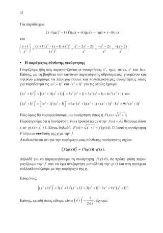 32
Για παράδειγμα
( ) ( ) ( )x x x x x x x x x⋅ ′ = ′ + ′ = + ⋅ηµ ηµ ηµ ηµ συν
και
x
x
x x x x
x
x x x
x
x x
x
+





′
=
+ ′ − + ⋅ ′
=
− −
=
− −1 1 1 2 2 2
2
2 2
2 2
2 2
4
2
( ) ( ) ( )
( ) 44 3
2
=
− +( )x
x
.
•	 Η παράγωγος σύνθετης συνάρτησης
Γνωρίζουμε ήδη πώς παραγωγίζονται οι συναρτήσεις xν
, ηµx, συνx, ex
και ln x.
Επίσης, με τη βοήθεια των κανόνων παραγώγισης αθροίσματος, γινομένου και
πηλίκου μπορούμε να παραγωγίσουμε και πολυπλοκότερες συναρτήσεις όπως
για παράδειγμα τις ( )x3 2
1+ και ( )x3 3
1+ για τις οποίες έχουμε
( ) ( )( ) ( ) ( ) ( )x x x x x x x x x3 2 3 3 2 3 2 3 2 3
1 1 1 3 1 3 1 6 1+( )′ = + +( )′ = + + + = + και
( ) ( ) ( ) ( )( ) ( )x x x x x x x x3 3 3 2 3 2 3 3 3 2 2
1 1 1 6 1 1 1 3+( )′ = + + 
′ = + + + + ⋅ = 99 12 3 2
x x( )+
Πώς όμως θα παραγωγίσουμε μια συνάρτηση όπως η F x x( ) = +2
1;
Παρατηρούμε ότι η συνάρτηση F x( ) προκύπτει αν στην f x x( ) = θέσουμε όπου
x το g x x( ) = +2
1. Είναι, δηλαδή, F x x f g x( ) ( ( ))= + =2
1 . Γι’αυτό η συνάρτηση
F λέγεται σύνθεση της g με την f.
Αποδεικνύεται ότι για την παράγωγο μιας σύνθετης συνάρτησης ισχύει:
f g x f g x g x( ( )) ( ( )) ( )( )′ = ′ ⋅ ′ .
Δηλαδή για να παραγωγίσουμε τη συνάρτηση f g x( ( )), σε πρώτη φάση παρα-
γωγίζουμε την f σαν να έχει ανεξάρτητη μεταβλητή την g x( ) και στη συνέχεια
πολλαπλασιάζουμε με την παράγωγο της g.
Επομένως,
( ) ( ) ( ) ( ) ( )x x x x x x x3 3 3 2 3 3 2 2 2 3 2
1 3 1 1 3 1 3 9 1+( )′ = + + ′ = + ⋅ = + .
Επίσης, επειδή όπως είδαμε, είναι x
x
( )′
=
1
2
, έχουμε:
22-0088-02.indd 32 6/9/2013 11:11:01 πμ
 