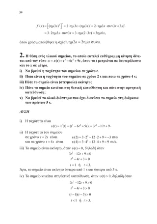34
′ =  
′ = ⋅ ⋅ ′ = ⋅ ⋅ ⋅ ′f x x x x x x x( ) ( ) ( ) ( )ηµ ηµ ηµ ηµ συν3 2 3 3 2 3 3 32
= ⋅ ⋅ = ⋅ ⋅ =3 2 3 3 3 2 3 3 6ηµ συν ηµ ηµx x x x( ) ,
όπου χρησιμοποιήθηκε η σχέση ηµ ηµ συν2 2a a a= .
2. Η θέση ενός υλικού σημείου, το οποίο εκτελεί ευθύγραμμη κίνηση δίνε-
ται από τον τύπο x x t t t t== == −− ++( ) 3 2
6 9 , όπου το t μετριέται σε δευτερόλεπτα
και το x σε μέτρα.
i)	 Να βρεθεί η ταχύτητα του σημείου σε χρόνο t.
ii)	 Ποια είναι η ταχύτητα του σημείου σε χρόνο 2 s και ποια σε χρόνο 4 s;
iii) Πότε το σημείο είναι (στιγμιαία) ακίνητο;
iv)	 Πότε το σημείο κινείται στη θετική κατεύθυνση και πότε στην αρνητική
κατεύθυνση;
v)	 Να βρεθεί το ολικό διάστημα που έχει διανύσει το σημείο στη διάρκεια
των πρώτων 5 s.
ΛΥΣΗ
i)	 Η ταχύτητα είναι
υ( ) ( ) ( )t x t t t t t t= ′ = − + ′ = − +3 2 2
6 9 3 12 9.
ii)	 Η ταχύτητα του σημείου
σε χρόνο t s= 2 είναι 	 υ( )2 3 2 12 2 9 32
= ⋅ − ⋅ + = − m/s
και σε χρόνο t s= 4 είναι	 υ( )4 3 4 12 4 9 92
= ⋅ − ⋅ + = m/s.
iii)	Το σημείο είναι ακίνητο, όταν υ( )t = 0, δηλαδή όταν
3 12 9 02
t t− + =
t t2
4 3 0− + =
t =1 ή t = 3.
Άρα, το σημείο είναι ακίνητο ύστερα από 1 s και ύστερα από 3 s.
iv)	 Το σημείο κινείται στη θετική κατεύθυνση, όταν υ( )t  0, δηλαδή όταν
3 12 9 02
t t− + 
t t2
4 3 0− + 
( )( )t t− − 1 3 0
t 1 ή t  3.
22-0088-02.indd 34 6/9/2013 11:11:06 πμ
 