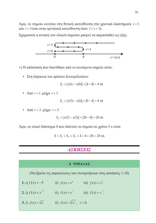 35
Άρα, το σημείο κινείται στη θετική κατεύθυνση στα χρονικά διαστήματα t 1
και t  3(και στην αρνητική κατεύθυνση όταν 1 3 t ).
Σχηματικά η κίνηση του υλικού σημείου μπορεί να παρασταθεί ως εξής:
v) Η απόσταση που διανύθηκε από το κινούμενο σημείο είναι:
• Στη διάρκεια του πρώτου δευτερόλεπτου
S x x m1 1 0 4 0 4= − = − =( ) ( ) m
• Από t =1 μέχρι t = 3
S x x m2 3 1 0 4 4= − = − =( ) ( ) m
• Από t = 3 μέχρι t = 5
S x x m3 5 3 20 0 20= − = − =( ) ( ) m
Άρα, το ολικό διάστημα S που διάνυσε το σημείο σε χρόνο 5 s είναι
S S S S m= + + = + + =1 2 3 4 4 20 28 m.
ΑΣΚΗΣΕΙΣ
Α΄ ΟΜΑΔΑΣ
(Να βρείτε τις παραγώγους των συναρτήσεων στις ασκήσεις 1-18)
1. i)	f x( ) = −5	 ii) f x x( ) = 4
	 iii) f x x( ) = 9
.
	
2. i)	f x x( )
/
=
3 2
	 ii) f x x( ) =
−3
	 iii) f x x( ) =
−5
.
	
3. i)	 f x x( ) = 3
	 ii) f x x( ) = 25
, x  0.
22-0088-02.indd 35 6/9/2013 11:11:10 πμ
 