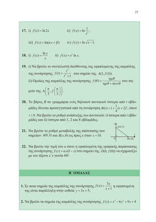 37
17.	 i) f x x( ) ln= 2 		 ii) f x
x
( ) ln=
1
3
.
	
	 iii) f x x( ) ln( )= +α β 	 iv) f x x( ) ln= −1.
18.	 i) f x
x
x
( )
ln
= 	 ii) f x e xx
( ) ln= .
19.	 i) Να βρείτε το συντελεστή διεύθυνσης της εφαπτομένης της καμπύλης
της συνάρτησης f t
t
t
( ) =
+
3
2
1
στο σημείο της A f( , ( ))3 3 .
	 ii) Ομοίως της καμπύλης της συνάρτησης f ( )θ
θ
θ θ
=
+
ηµ
ηµ συν
στο ση-
μείο της Α
π π
3 3
, f











 .
20.	 Το βάρος Β σε γραμμάρια ενός θηλυκού ποντικιού ύστερα από t εβδο-
μάδες δίνεται προσεγγιστικά από τη συνάρτηση Β( ) ( )t t= + +1
1
4
2 2
, όπου
t £8. Να βρείτε το ρυθμό ανάπτυξης του ποντικιού: i) ύστερα από t εβδο-
μάδες και ii) ύστερα από 1, 2 και 8 εβδομάδες.
21.	 Να βρείτε το ρυθμό μεταβολής της απόστασης των
σημείων A( , )0 3 και B x( , )0 ως προς x όταν x =10.
22.	 Να βρείτε την τιμή του α ώστε η εφαπτομένη της γραφικής παράστασης
της συνάρτησης f x x x( ) ( )= −α 1 στο σημείο της O f( , ( ))0 0 να σχηματίζει
με τον άξονα x΄x γωνία 60o
.
Β΄ ΟΜΑΔΑΣ
1. Σε ποια σημεία της καμπύλης της συνάρτησης f x
x
x
( ) =
+
3
1
η εφαπτομένη
της είναι παράλληλη στην ευθεία y x= +3 5;
2. Να βρείτε τα σημεία της καμπύλης της συνάρτησης f x x x x( ) = − + +3 2
6 9 4
22-0088-02.indd 37 6/9/2013 11:11:19 πμ
 
