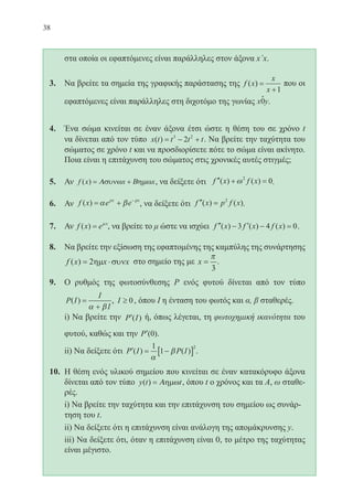 38
	 στα οποία οι εφαπτόμενες είναι παράλληλες στον άξονα x΄x.
3.	 Να βρείτε τα σημεία της γραφικής παράστασης της f x
x
x
( ) =
+1
που οι
εφαπτόμενες είναι παράλληλες στη διχοτόμο της γωνίας .
4.	 Ένα σώμα κινείται σε έναν άξονα έτσι ώστε η θέση του σε χρόνο t
να δίνεται από τον τύπο x t t t t( ) = − +3 2
2 . Να βρείτε την ταχύτητα του
σώματος σε χρόνο t και να προσδιορίσετε πότε το σώμα είναι ακίνητο.
Ποια είναι η επιτάχυνση του σώματος στις χρονικές αυτές στιγμές;
5.	 Αν f x x x( ) = +Α Βσυνω ηµω , να δείξετε ότι ′′ + =f x f x( ) ( )ω2
0.
6.	 Αν f x e epx px
( ) = + −
α β , να δείξετε ότι ′′ =f x p f x( ) ( )2
.
7.	 Αν f x e x
( ) = µ
, να βρείτε το μ ώστε να ισχύει ′′ − ′ − =f x f x f x( ) ( ) ( )3 4 0.
8.	 Να βρείτε την εξίσωση της εφαπτομένης της καμπύλης της συνάρτησης
f x x x( ) = ⋅2ηµ συν στο σημείο της με x =
π
3
.
9.	 Ο ρυθμός της φωτοσύνθεσης P ενός φυτού δίνεται από τον τύπο
P I
I
I
( ) =
+α β
, I ≥ 0, όπου Ι η ένταση του φωτός και α, β σταθερές.
	 i) Να βρείτε την ′P I( ) ή, όπως λέγεται, τη φωτοχημική ικανότητα του
φυτού, καθώς και την ′P ( )0 .
	 ii) Να δείξετε ότι ′ = −[ ]P I P I( ) ( )
1
1
2
α
β .
10.	 Η θέση ενός υλικού σημείου που κινείται σε έναν κατακόρυφο άξονα
δίνεται από τον τύπο y t t( ) = Αηµω , όπου t ο χρόνος και τα Α, ω σταθε-
ρές.
	 i) Να βρείτε την ταχύτητα και την επιτάχυνση του σημείου ως συνάρ-
τηση του t.
	 ii) Να δείξετε ότι η επιτάχυνση είναι ανάλογη της απομάκρυνσης y.
	 iii) Να δείξετε ότι, όταν η επιτάχυνση είναι 0, το μέτρο της ταχύτητας
είναι μέγιστο.
22-0088-02.indd 38 6/9/2013 11:11:22 πμ
 