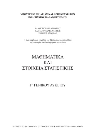 ΑΔΑΜΟΠΟΥΛΟΣ ΛΕΩΝΙΔΑΣ
ΔΑΜΙΑΝΟΥ ΧΑΡΑΛΑΜΠΟΣ
ΣΒΕΡΚΟΣ ΑΝΔΡΕΑΣ
ΥΠOΥΡΓΕIO ΠΑIΔΕIΑΣ ΚΑI ΘΡΗΣΚΕΥΜΑΤΩΝ
ΠΟΛΙΤΙΣΜΟΥ ΚΑΙ ΑΘΛΗΤΙΣΜΟΥ
ΜΑΘΗΜΑΤΙΚΑ
ΚΑΙ
ΣΤΟΙΧΕΙΑ ΣΤΑΤΙΣΤΙΚΗΣ
Γ΄ ΓΕΝΙΚΟΥ ΛΥΚΕΙΟΥ
ΙΝΣΤΙΤΟΥΤΟ ΤΕΧΝΟΛΟΓΙΑΣ ΥΠΟΛΟΓΙΣΤΩΝ ΚΑΙ ΕΚΔΟΣΕΩΝ «ΔΙΟΦΑΝΤΟΣ»
Η συγγραφή και η επιμέλεια του βιβλίου πραγματοποιήθηκε
υπό την αιγίδα του Παιδαγωγικού Ινστιτούτου
Η συγγραφή και η επιμέλεια του βιβλίου πραγματοποιήθηκε υπό την αιγίδα του Παιδαγωγικού Ινστιτούτου
22-0088-02.indd 3 20/2/2014 4:08:48 µµ
 