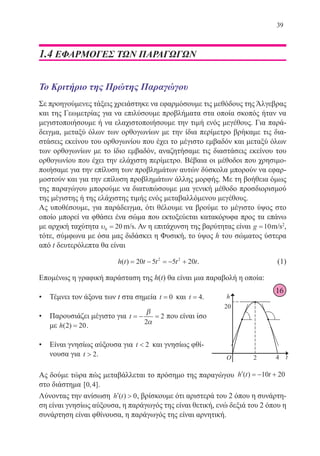 39
1.4 ΕΦΑΡΜΟΓΕΣ ΤωΝ παραγωγων
Το Κριτήριο της Πρώτης Παραγώγου
Σε προηγούμενες τάξεις χρειάστηκε να εφαρμόσουμε τις μεθόδους της Άλγεβρας
και της Γεωμετρίας για να επιλύσουμε προβλήματα στα οποία σκοπός ήταν να
μεγιστοποιήσουμε ή να ελαχιστοποιήσουμε την τιμή ενός μεγέθους. Για παρά-
δειγμα, μεταξύ όλων των ορθογωνίων με την ίδια περίμετρο βρήκαμε τις δια-
στάσεις εκείνου του ορθογωνίου που έχει το μέγιστο εμβαδόν και μεταξύ όλων
των ορθογωνίων με το ίδιο εμβαδόν, αναζητήσαμε τις διαστάσεις εκείνου του
ορθογωνίου που έχει την ελάχιστη περίμετρο. Βέβαια οι μέθοδοι που χρησιμο-
ποιήσαμε για την επίλυση των προβλημάτων αυτών δύσκολα μπορούν να εφαρ-
μοστούν και για την επίλυση προβλημάτων άλλης μορφής. Με τη βοήθεια όμως
της παραγώγου μπορούμε να διατυπώσουμε μια γενική μέθοδο προσδιορισμού
της μέγιστης ή της ελάχιστης τιμής ενός μεταβαλλόμενου μεγέθους.
Ας υποθέσουμε, για παράδειγμα, ότι θέλουμε να βρούμε το μέγιστο ύψος στο
οποίο μπορεί να φθάσει ένα σώμα που εκτοξεύεται κατακόρυφα προς τα επάνω
με αρχική ταχύτητα υ0 20= m s/m/s. Αν η επιτάχυνση της βαρύτητας είναι g m s=10 2
/m/s2
,
τότε, σύμφωνα με όσα μας διδάσκει η Φυσική, το ύψος h του σώματος ύστερα
από t δευτερόλεπτα θα είναι
			 h t t t t t( ) = − = − +20 5 5 202 2
.	 (1)
Επομένως η γραφική παράσταση της h(t) θα είναι μια παραβολή η οποία:
•	 Τέμνει τον άξονα των t στα σημεία t = 0 και t = 4.
•	 Παρουσιάζει μέγιστο για t = − =
β
α2
2 που είναι ίσο
με h( )2 20= .
•	 Είναι γνησίως αύξουσα για t  2 και γνησίως φθί-
νουσα για t  2.
Ας δούμε τώρα πώς μεταβάλλεται το πρόσημο της παραγώγου ′ = − +h t t( ) 10 20
στο διάστημα [ , ]0 4 .
Λύνοντας την ανίσωση ′ h t( ) 0, βρίσκουμε ότι αριστερά του 2 όπου η συνάρτη-
ση είναι γνησίως αύξουσα, η παράγωγός της είναι θετική, ενώ δεξιά του 2 όπου η
συνάρτηση είναι φθίνουσα, η παράγωγός της είναι αρνητική.
16
22-0088-02.indd 39 6/9/2013 11:11:24 πμ
 