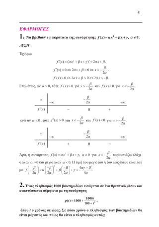 41
ΕΦΑΡΜΟΓΕΣ
1. Να βρεθούν τα ακρότατα της συνάρτησης f x x x( ) == ++ ++αα ββ γγ2
, αα ≠≠ 0.
ΛΥΣΗ
Έχουμε:
′ = + + ′ = +f x x x x( ) ( )α β γ α β2
2 .
′ = ⇔ + = ⇔ = −f x x x( ) 0 2 0
2
α β
β
α
.
′  ⇔ +  ⇔  −f x x x( ) 0 2 0 2α β α β.
Επομένως, αν α  0, τότε ′ f x( ) 0 για x  −
β
α2
και ′ f x( ) 0 για x  −
β
α2
.
x
−∞
−
β
α2 +∞
′f x( ) − 0 +
ενώ αν α  0, τότε ′ f x( ) 0 για x  −
β
α2
και ′ f x( ) 0 για x  −
β
α2
.
x
−∞
−
β
α2 +∞
′f x( ) + 0 −
Άρα, η συνάρτηση f x x x( ) = + +α β γ2
, α ≠ 0 για x = −
β
α2
παρουσιάζει ελάχι-
στο αν α  0 και μέγιστο αν α  0. Η τιμή του μεγίστου ή του ελαχίστου είναι ίση
με f −





 =
−




 +
−




 + =
−β
α
α
β
α
β
β
α
γ
αγ β
α2 2 2
4
4
2 2
.
2.Ένας πληθυσμός 1000 βακτηριδίων εισάγεται σε ένα θρεπτικό μέσον και
αναπτύσσεται σύμφωνα με τη συνάρτηση
p t
t
t
( ) == ++
++
1000
1000
100 2 ,
όπου t ο χρόνος σε ώρες. Σε πόσο χρόνο ο πληθυσμός των βακτηριδίων θα
είναι μέγιστος και ποιος θα είναι ο πληθυσμός αυτός;
22-0088-02.indd 41 6/9/2013 11:11:32 πμ
 