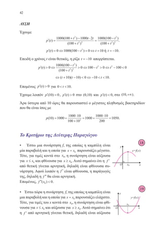 42
ΛΥΣΗ
Έχουμε
′ =
+ − ⋅
+
=
−
+
p t
t t t
t
t
t
( )
( )
( )
( )
( )
1000 100 1000 2
100
1000 100
100
2
2 2
2
2 2
.
′ = ⇔ − = ⇔ =p t t t( ) ( )0 1000 100 0 102
ή t = −10.
Επειδή ο χρόνος t είναι θετικός, η ρίζα t = −10 απορρίπτεται.
′  ⇔
−
+
 ⇔ −  ⇔ − p t
t
t
t t( )
( )
( )
0
1000 100
100
0 100 0 100 0
2
2 2
2 2
⇔ + −  ⇔ −  ( )( )t t t10 10 0 10 10.
Επομένως ′ p t( ) 0 για 0 10 t .
Έχουμε λοιπόν ′ =p ( )10 0, ′ p t( ) 0 στο ( , )0 10 και ′ p t( ) 0, στο ( , )10 +∞ .
Άρα ύστερα από 10 ώρες θα παρουσιαστεί ο μέγιστος πληθυσμός βακτηριδίων
που θα είναι ίσος με
p( )10 1000
1000 10
100 10
1000
1000 10
200
10502
= +
⋅
+
= +
⋅
= .
Το Κριτήριο της Δεύτερης Παραγώγου
• Έστω μια συνάρτηση f, της οποίας η καμπύλη είναι
μία παραβολή και η οποία για x x= 0 παρουσιάζει μέγιστο.
Τότε, για τιμές κοντά στο x0, η συνάρτηση είναι αύξουσα
για x x≤ 0 και φθίνουσα για x x≥ 0. Αυτό σημαίνει ότι η ′f
από θετική γίνεται αρνητική, δηλαδή είναι φθίνουσα συ-
νάρτηση. Αφού λοιπόν η ′f είναι φθίνουσα, η παράγωγός
της, δηλαδή η ′′f θα είναι αρνητική.
Επομένως, ′′ f x( )0 0.
• Έστω τώρα η συνάρτηση f, της οποίας η καμπύλη είναι
μια παραβολή και η οποία για x x= 0 παρουσιάζει ελάχιστο.
Τότε, για τιμές του x κοντά στο x0, η συνάρτηση είναι φθί-
νουσα για x x≤ 0 και αύξουσα για x x≥ 0. Αυτό σημαίνει ότι
η ′f από αρνητική γίνεται θετική, δηλαδή είναι αύξουσα
18
22-0088-02.indd 42 6/9/2013 11:11:36 πμ
 