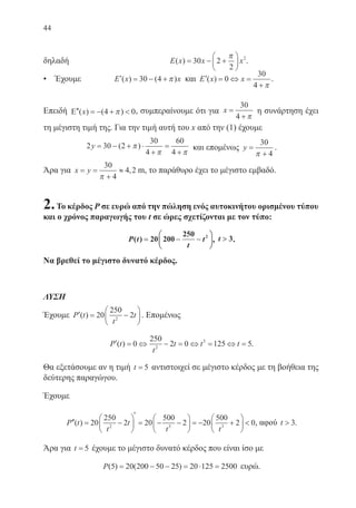 44
δηλαδή 	 E x x x( ) = − +





30 2
2
2π
.
• Έχουμε ′ = − +E x x( ) ( )30 4 π και ′ = ⇔ =
+
E x x( ) 0
30
4 π
.
Επειδή ′′ = − + Ε ( ) ( )x 4 0π , συμπεραίνουμε ότι για x =
+
30
4 π
η συνάρτηση έχει
τη μέγιστη τιμή της. Για την τιμή αυτή του x από την (1) έχουμε
2 30 2
30
4
60
4
y = − + ⋅
+
=
+
( )π
π π
και επομένως y =
+
30
4π
.
Άρα για x y m= =
+
≈
30
4
4 2
π
, m, το παράθυρο έχει το μέγιστο εμβαδό.
2.Το κέρδος P σε ευρώ από την πώληση ενός αυτοκινήτου ορισμένου τύπου
και ο χρόνος παραγωγής του t σε ώρες σχετίζονται με τον τύπο:
P t
t
t( ) == −− −−





20 200
250 2
, t  3.
Να βρεθεί το μέγιστο δυνατό κέρδος.
ΛΥΣΗ
Έχουμε ′ = −





P t
t
t( ) 20
250
22
. Επομένως
′ = ⇔ − = ⇔ = ⇔ =P t
t
t t t( ) 0
250
2 0 125 52
3
.
Θα εξετάσουμε αν η τιμή t = 5 αντιστοιχεί σε μέγιστο κέρδος με τη βοήθεια της
δεύτερης παραγώγου.
Έχουμε
′′ = −






′
= − −





 = − +





P t
t
t
t t
( ) 20
250
2 20
500
2 20
500
22 3 3
 0, αφού t  3.
Άρα για t = 5 έχουμε το μέγιστο δυνατό κέρδος που είναι ίσο με
P( ) ( )5 20 200 50 25 20 125 2500= − − = ⋅ = ευρώ.
22-0088-02.indd 44 6/9/2013 11:11:42 πμ
 