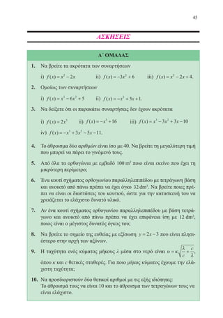 45
ΑΣΚΗΣΕΙΣ
Α΄ ΟΜΑΔΑΣ
1.	 Να βρείτε τα ακρότατα των συναρτήσεων
	 i) f x x x( ) = −2
2 		 ii) f x x( ) = − +3 62
	 iii) f x x x( ) = − +2
2 4.
2.	 Ομοίως των συναρτήσεων
	 i) f x x x( ) = − +3 2
6 5 	 ii) f x x x( ) = − + +3
3 1.
3.	 Να δείξετε ότι οι παρακάτω συναρτήσεις δεν έχουν ακρότατα
	 i) f x x( ) = 2 3
	 ii) f x x( ) = − +3
16 	 iii) f x x x x( ) = − + −3 2
3 3 10
	 iv) f x x x x( ) = − + − −3 2
3 5 11.
4.	 Το άθροισμα δύο αριθμών είναι ίσο με 40. Να βρείτε τη μεγαλύτερη τιμή
που μπορεί να πάρει το γινόμενό τους.
5.	 Από όλα τα ορθογώνια με εμβαδό 100 2
mm2
ποιο είναι εκείνο που έχει τη
μικρότερη περίμετρο;
6.	 Ένα κουτί σχήματος ορθογωνίου παραλληλεπιπέδου με τετράγωνη βάση
και ανοικτό από πάνω πρέπει να έχει όγκο 32 3
dmdm3
. Να βρείτε ποιες πρέ-
πει να είναι οι διαστάσεις του κουτιού, ώστε για την κατασκευή του να
χρειάζεται το ελάχιστο δυνατό υλικό.
7.	 Αν ένα κουτί σχήματος ορθογωνίου παραλληλεπιπέδου με βάση τετρά-
γωνο και ανοικτό από πάνω πρέπει να έχει επιφάνεια ίση με 12 2
dmdm2
,
ποιος είναι ο μέγιστος δυνατός όγκος του;
8.	 Να βρείτε το σημείο της ευθείας με εξίσωση y x= −2 3 που είναι πλησι-
έστερο στην αρχή των αξόνων.
9.	 Η ταχύτητα ενός κύματος μήκους λ μέσα στο νερό είναι υ κ
λ
λ
= +
c
c
,
όπου κ και c θετικές σταθερές. Για ποιο μήκος κύματος έχουμε την ελά-
χιστη ταχύτητα;
10.	 Να προσδιοριστούν δύο θετικοί αριθμοί με τις εξής ιδιότητες:
	 Το άθροισμά τους να είναι 10 και το άθροισμα των τετραγώνων τους να
είναι ελάχιστο.
22-0088-02.indd 45 6/9/2013 11:11:45 πμ
 