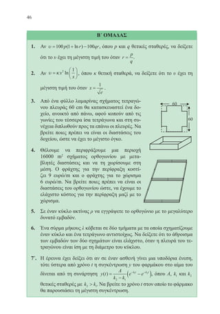 46
Β΄ ΟΜΑΔΑΣ
1.	 Αν υ = + −100 1 100p r qr( ln ) , όπου p και q θετικές σταθερές, να δείξετε
ότι το υ έχει τη μέγιστη τιμή του όταν r
p
q
= .
2.	 Αν υ κ=





x
x
2 1
ln , όπου κ θετική σταθερά, να δείξετε ότι το υ έχει τη
μέγιστη τιμή του όταν x
e
=
1
.
3.	 Από ένα φύλλο λαμαρίνας σχήματος τετραγώ-
νου πλευράς 60 cm θα κατασκευαστεί ένα δο-
χείο, ανοικτό από πάνω, αφού κοπούν από τις
γωνίες του τέσσερα ίσα τετράγωνα και στη συ-
νέχεια διπλωθούν προς τα επάνω οι πλευρές. Να
βρείτε ποιες πρέπει να είναι οι διαστάσεις του
δοχείου, ώστε να έχει το μέγιστο όγκο.
4.	 Θέλουμε να περιφράξουμε μια περιοχή
16000 m2
σχήματος ορθογωνίου με μετα-
βλητές διαστάσεις και να τη χωρίσουμε στη
μέση. Ο φράχτης για την περίφραξη κοστί-
ζει 9 ευρώ/m και ο φράχτης για το χώρισμα
	 6 ευρώ/m. Να βρείτε ποιες πρέπει να είναι οι
διαστάσεις του ορθογωνίου ώστε, να έχουμε το
ελάχιστο κόστος για την περίφραξη μαζί με το
χώρισμα.
5.	 Σε έναν κύκλο ακτίνας ρ να εγγράψετε το ορθογώνιο με το μεγαλύτερο
δυνατό εμβαδόν.
6.	 Ένα σύρμα μήκους λ κόβεται σε δύο τμήματα με τα οποία σχηματίζουμε
έναν κύκλο και ένα τετράγωνο αντιστοίχως. Να δείξετε ότι το άθροισμα
των εμβαδών των δύο σχημάτων είναι ελάχιστο, όταν η πλευρά του τε-
τραγώνου είναι ίση με τη διάμετρο του κύκλου.
7*
.	 Η έρευνα έχει δείξει ότι αν σε έναν ασθενή γίνει μια υποδόρια ένεση,
τότε ύστερα από χρόνο t η συγκέντρωση y του φαρμάκου στο αίμα του
δίνεται από τη συνάρτηση y t
A
k k
e ek t k t
( ) =
−
−( )− −
2 1
1 2
, όπου Α, k1 και k2
θετικές σταθερές με k k2 1 . Να βρείτε το χρόνο t στον οποίο το φάρμακο
θα παρουσιάσει τη μέγιστη συγκέντρωση.
22-0088-02.indd 46 6/9/2013 11:11:46 πμ
 