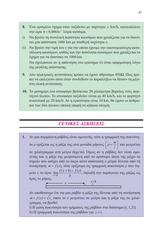 47
8.	 Ένα ορισμένο όχημα όταν ταξιδεύει με ταχύτητα υ km m/km/h, καταναλώνει
την ώρα 6 0 0001 3
+ , υ λίτρα καύσιμα.
i)	 Να βρείτε τη συνολική ποσότητα καυσίμων που χρειάζεται για να διανύ-
σει μια απόσταση 1000 kmkm με σταθερή ταχύτητα υ.
ii)	 Να βρείτε την τιμή του υ για την οποία έχουμε την οικονομικότερη κατα-
νάλωση καυσίμων, καθώς και την ποσότητα καυσίμων που χρειάζεται το
όχημα για να διανύσει τα 1000 kmkm.
	 Να σχολιάσετε αν η απάντηση στο ερώτημα ii) είναι εφαρμόσιμη λόγω
της μεγάλης απόστασης.
9.	 Δύο ηλεκτρικές αντιστάσεις πρέπει να έχουν άθροισμα 450Ω. Πως πρέ-
πει να επιλεγούν ώστε όταν συνδεθούν εν παραλλήλω να δίνουν τη μέγι-
στη ολική αντίσταση;
10.	 Το μεσημέρι ένα ιστιοφόρο βρίσκεται 20 χιλιόμετρα βορείως ενός φορ-
τηγού πλοίου. Το ιστιοφόρο ταξιδεύει νότια με 40 km/h, και το φορτηγό
ανατολικά με 20 km/h. Αν η ορατότητα είναι 10 km, θα έχουν οι άνθρω-
ποι των δύο πλοίων οπτική επαφή σε κάποια στιγμή;
ΓΕΝΙΚΕΣ ΑΣΚΗΣΕΙΣ
1.	 Αν μια συρμάτινη ράβδος είναι ομογενής, τότε η γραμμική της πυκνότη-
τα ρ ορίζεται ως η μάζα της ανά μονάδα μήκους ρ =






m
l
και μετριέται
σε χιλιόγραμμα ανά μέτρο (kgr/m). Όμως αν η ράβδος δεν είναι ομο-
γενής και η μάζα της μετρούμενη από το αριστερό άκρο της μέχρι το
σημείο που απέχει από το άκρο αυτό απόσταση x μέτρα δίνεται από τη
συνάρτηση m f x= ( ), τότε ορίζουμε ως γραμμική πυκνότητα ρ στο ση-
μείο x το όριο lim
( ) ( )
h
f x h f x
h→
+ −
0
, δηλαδή την παράγωγο της μάζας ως
προς το μήκος.
	
	 Αν υποθέσουμε ότι για μια ράβδο η μάζα της δίνεται από τη συνάρτηση
m f x x= =( ) , όπου το x μετριέται σε μέτρα και η μάζα της σε χιλιό-
γραμμα, να βρεθεί
	 i) Η μέση πυκνότητα του τμήματος της ράβδου στο διάστημα [ , , ]1 1 21 	
ii) Η γραμμική πυκνότητα της ράβδου για x =1.
22-0088-02.indd 47 6/9/2013 11:11:48 πμ
 
