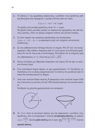 48
2.	 Το κόστος C της ημερήσιας παραγωγής x μονάδων ενός προϊόντος από
μια βιοτεχνία που απασχολεί v εργάτες δίνεται από τον τύπο:
	 C x x x( ) = − +3 2 3
3 5ν ν ευρώ
	 Το κέρδος ανά μονάδα προϊόντος είναι 16 −ν ευρώ.
	 Να βρείτε πόσες μονάδες πρέπει να παράγονται ημερησίως και από πό-
σους εργάτες, ώστε να έχουμε ελάχιστο κόστος και μέγιστο κέρδος.
3.	 Σε ποιό σημείο της γραφικής παράστασης της συνάρτησης
f x x x x( ) = + − −3 2
3 2 1 η εφαπτομένη έχει τον ελάχιστο συντελεστή
διεύθυνσης;
4.	 Σε ένα ορθοκανονικό σύστημα δίνεται το σημείο Α( , )α β του 1ου τεταρ-
τημορίου. Μια ευθεία ε διέρχεται από το Α και τέμνει τους θετικούς ημιά-
ξονες 0x και 0y στα p και q αντιστοίχως. Να δείξετε ότι η ελάχιστη τιμή
του αθροίσματος p q+ είναι ίση με α β+( )
2
.
5.	 Ποιος κύλινδρος με άθροισμα διαμέτρου και ύψους 20 cm έχει το μέγι-
στο δυνατό όγκο;
6.	 Ένα κυλινδρικό δοχείο πρέπει να έχει χωρητικότητα 1 lt. Να βρείτε τις
διαστάσεις του οι οποίες ελαχιστοποιούν το κόστος του μετάλλου από το
οποίο θα κατασκευαστεί το δοχείο.
7.	 Από έναν κυκλικό δίσκο ακτίνας R αφαιρούμε έναν κυκλικό τομέα ΟΑΒ
και ενώνοντας τις ακτίνες ΟΑ και ΟΒ κατασκευάζουμε ένα κωνικό ποτή-
ρι.
	 Να βρείτε τη μέγιστη χωρητικότητα του ποτηριού.
	
8.	 Αν C x( ) είναι το συνολικό κόστος για την παραγωγή x μονάδων ενός
προϊόντος, τότε η συνάρτηση C λέγεται συνάρτηση κόστους, το πηλίκο
c x
C x
x
( )
( )
= λέγεται μέσο κόστος και το όριο lim
( ) ( )
h
C x h C x
h→
+ −
0
λέγεται
οριακό κόστος.
22-0088-02.indd 48 6/9/2013 11:11:49 πμ
 