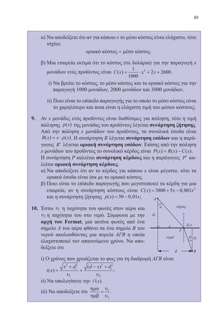 49
	 α) Να αποδείξετε ότι αν για κάποιο x το μέσο κόστος είναι ελάχιστο, τότε
ισχύει:
	 οριακό κόστος = μέσο κόστος.
	 β) Μια εταιρεία εκτιμά ότι το κόστος (σε δολάρια) για την παραγωγή x
μονάδων ενός προϊόντος είναι C x x x( ) = ⋅ + +
1
1000
2 26002
.
	 i) Να βρείτε το κόστος, το μέσο κόστος και το οριακό κόστος για την
παραγωγή 1000 μονάδων, 2000 μονάδων και 3000 μονάδων.
	 ii) Ποιο είναι το επίπεδο παραγωγής για το οποίο το μέσο κόστος είναι
το χαμηλότερο και ποια είναι η ελάχιστη τιμή του μέσου κόστους;
9.	 Αν x μονάδες ενός προϊόντος είναι διαθέσιμες για πώληση, τότε η τιμή
πώλησης p x( ) της μονάδας του προϊόντος λέγεται συνάρτηση ζήτησης.
Από την πώληση x μονάδων του προϊόντος, τα συνολικά έσοδα είναι
R x x p x( ) ( )= ⋅ . Η συνάρτηση R λέγεται συνάρτηση εσόδων και η παρά-
γωγος ′R λέγεται οριακή συνάρτηση εσόδων. Επίσης από την πώληση
x μονάδων του προϊόντος το συνολικό κέρδος είναι P x R x C x( ) ( ) ( )= − .
	 Η συνάρτηση P καλείται συνάρτηση κέρδους και η παράγωγος ′P κα-
λείται οριακή συνάρτηση κέρδους.
	 α) Να αποδείξετε ότι αν το κέρδος για κάποιο x είναι μέγιστο, τότε τα
οριακά έσοδα είναι ίσα με το οριακό κόστος.
	 β) Ποιο είναι το επίπεδο παραγωγής που μεγιστοποιεί τα κέρδη για μια
εταιρεία, αν η συνάρτηση κόστους είναι C x x x( ) ,= + −3800 5 0 001 2
και η συνάρτηση ζήτησης p x x( ) ,= −50 0 01 ;
10.	 Έστω υ1 η ταχύτητα του φωτός στον αέρα και
υ2 η ταχύτητα του στο νερό. Σύμφωνα με την
αρχή του Fermat, μια ακτίνα φωτός από ένα
σημείο Α του αέρα φθάνει σε ένα σημείο Β του
νερού ακολουθώντας μια πορεία ΑΓΒ η οποία
ελαχιστοποιεί τον απαιτούμενο χρόνο. Να απο-
δείξετε ότι
	 i) Ο χρόνος που χρειάζεται το φως για τη διαδρομή ΑΓΒ είναι 	 	
	 t x
x d d x d
( )
( )
=
+
+
− +2
1
2
1
2
1
2
2υ υ
.
	 ii) Να υπολογίσετε την ′t x( ).
	 iii) Να αποδείξετε ότι
ηµα
ηµβ
=
υ
υ
1
2
.
22-0088-02.indd 49 6/9/2013 11:11:51 πμ
 