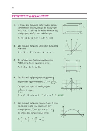 50
ΕΡΩΤΗΣΕΙΣ ΚΑΤΑΝΟΗΣΗΣ
1.	 Ο όγκος του διπλανού ορθογωνίου παραλ-
ληλεπιπέδου εκφράζεται με τη συνάρτηση
V x x x x( ) ( )( )= − −2 3 . Το πεδίο ορισμού της
συνάρτησης αυτής είναι το διάστημα:
	 Α. [ , )0 +∞ Β. ( , )0 2 Γ. ( , ]−∞ 0 Δ. [ , ]2 3 .
2.	 Στο διπλανό σχήμα το μήκος του τμήματος
ΑΒ είναι
	 Α. x Β. x2
Γ. x x2
1− + Δ. x x− −1 2
.
3.	 Το εμβαδόν του διπλανού ορθογωνίου
ΑΒΓΔ είναι 63. Η τιμή του κ είναι
	 Α. 8 Β. 2 Γ. –6 Δ. 10.
4.	 Στο διπλανό σχήμα έχουμε τη γραφική
παράσταση της συνάρτησης f x
x
( ) =
+
6
2 2 .
	 Οι τιμές του x για τις οποίες ισχύει
6
2
22
+

x
είναι:
	 Α. x  2 Β. −  1 1x Γ. −  2 2x Δ. x  −2.
5.	 Στο διπλανό σχήμα τα σημεία Α και Β είναι
τα σημεία τομής των καμπυλών των
	 συναρτήσεων f x x( ) = ηµ και g x( ) =
1
2
.
	 Το μήκος του τμήματος ΑΒ είναι:
	 Α.
p
2
Β.
p
3
Γ.
2
3
p
Δ.
p
6
.
22-0088-02.indd 50 6/9/2013 11:11:54 πμ
 