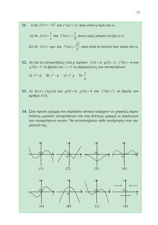53
11.	 i) Αν f x x( ) = −3 2
και ′ =f ( )α 12, ποια είναι η τιμή του α;
	 ii) Αν f x
x
( ) =
1
και ′ = −f ( )α
1
9
, ποιες τιμές μπορεί να έχει ο α;
	 iii) Αν f x x( ) = ηµ και ′ =f ( )α
3
2
, ποιο είναι το σύνολο των τιμών του α;
12.	 Αν για τις συναρτήσεις f και g ισχύουν f ( )3 4= , g( )3 2= , ′ = −f ( )3 6 και
′ =g ( )3 5 να βρείτε για x = 3 τις παραγώγους των συναρτήσεων
	 α) f g+ β) f g− γ) f g⋅ δ)
f
g
13.	 Αν h x f g x( ) ( ( ))= και g( )3 6= , ′ =g ( )3 4 και ′ =f ( )6 7, να βρείτε τον
αριθμό ′h ( )3 .
14.	 Στην πρώτη γραμμή του παρακάτω πίνακα υπάρχουν οι γραφικές παρα-
στάσεις μερικών συναρτήσεων και στη δεύτερη γραμμή οι παράγωγοι
των συναρτήσεων αυτών. Να αντιστοιχίσετε κάθε συνάρτηση στην πα-
ράγωγό της.
	
22-0088-02.indd 53 6/9/2013 11:11:59 πμ
 