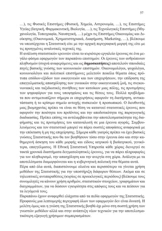 57
…), τις Φυσικές Επιστήμες (Φυσική, Χημεία, Αστρονομία, …), τις Επιστήμες
Υγείας (Ιατρική, Φαρμακευτική, Βιολογία, …), τις Τεχνολογικές Επιστήμες (Μη-
χανολογία, Τοπογραφία, Ναυπηγική, …) μέχρι τις Επιστήμες Οικονομίας και Δι-
οίκησης (Οικονομικά, Χρηματιστηριακά, Διαφήμιση, Marketing, …), βλέπουμε
να υπεισέρχεται η Στατιστική είτε με την αρχική περιγραφική μορφή της είτε με
τις προηγμένες αναλυτικές τεχνικές της.
Η ανάλυση στατιστικών ερευνών είναι το κυριότερο εργαλείο έρευνας σε ένα με-
γάλο φάσμα εφαρμογών των παραπάνω επιστημών. Οι έρευνες των ανθρώπινων
πληθυσμών (συχνά αναφερόμενες και ως δημοσκοπήσεις) αποτελούν σπουδαίες
πηγές βασικής γνώσης των κοινωνικών επιστημών. Οικονομολόγοι, ψυχολόγοι,
κοινωνιολόγοι και πολιτικοί επιστήμονες μελετούν ποικίλα θέματα όπως πρό-
τυπα εσόδων-εξόδων των οικογενειών και των επιχειρήσεων, την επίδραση της
επαγγελματικής απασχόλησης των γυναικών στην οικογενειακή ζωή, τις συγκοι-
νωνιακές και ταξιδιωτικές συνήθειες των κατοίκων μιας πόλης, τις προτιμήσεις
των ψηφοφόρων για τους υποψηφίους και τις θέσεις τους. Πολλά προβλήμα-
τα που αντιμετωπίζουν σήμερα οι επιχειρήσεις αφορούν τη διατήρηση, αντικα-
τάσταση ή το κρίσιμο σημείο αντοχής συσκευών ή προσωπικού. Ο διευθυντής
μιας βιομηχανίας πρέπει να είναι σε θέση να κατανοεί στατιστικές έρευνες που
αφορούν την ποιότητα του προϊόντος και την αποδοτικότητα της παραγωγικής
διαδικασίας. Πρέπει επίσης να αντιλαμβάνεται την αποτελεσματικότητα της δια-
φήμισης και τις προτιμήσεις του καταναλωτή σε μια έρευνα αγοράς. Συμβου-
λευόμενος και τον στατιστικό μπορεί να πάρει σωστές αποφάσεις αναφορικά με
την επέκταση ή μη της επιχείρησης. Σήμερα κάθε γιατρός πρέπει να έχει βασικές
γνώσεις Στατιστικής που θα τον βοηθήσουν τόσο στην έρευνα όσο και στην κα-
θημερινή άσκηση του κάθε μορφής και είδους ιατρικού ή βιοϊατρικού, γενικό-
τερα, επαγγέλματος. Η Εθνική Στατιστική Υπηρεσία κάθε χώρας διενεργεί σε
τακτά χρονικά διαστήματα δειγματοληπτικές έρευνες, για να πάρει πληροφορίες
για τον πληθωρισμό, την απασχόληση και την ανεργία στη χώρα. Ανάλογα με τα
αποτελέσματα διαμορφώνεται και η κυβερνητική πολιτική στα θέματα αυτά.
Πέρα από όλα αυτά, διαπιστώνουμε ολοένα και περισσότερο να γίνεται χρήση
μεθόδων της Στατιστικής για την υποστήριξη διάφορων θέσεων. Ακόμα και σε
τηλεοπτικές αντιπαραθέσεις (κυρίως σε προεκλογικές περιόδους) βλέπουμε τους
συνομιλητές να κάνουν χρήση αριθμών, στατιστικών στοιχείων, γραφημάτων και
διαγραμμάτων, για να δώσουν εγκυρότητα στις απόψεις τους και να πείσουν για
τα λεγόμενά τους.
Παραπάνω έχουν αναφερθεί ελάχιστα από τα πεδία εφαρμογών της Στατιστικής.
Προφανώς μια λεπτομερής περιγραφή όλων των εφαρμογών δεν είναι δυνατή. Η
μελέτη όμως και η γνώση της Στατιστικής βοηθά όχι μόνο στη σωστή χρήση των
γνωστών μεθόδων αλλά και στην ανάπτυξη νέων τεχνικών για την αποτελεσμα-
τικότερη εξαγωγή χρήσιμων συμπερασμάτων.
22-0088-02.indd 57 6/9/2013 11:11:59 πμ
 