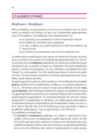 58
2.1 ΒΑΣΙΚΕΣ ΕΝΝΟΙΕΣ
Πληθυσμός - Μεταβλητές
Όπως αναφέρθηκε και προηγουμένως, αυτό που μας ενδιαφέρει είναι να εξετά-
σουμε τα στοιχεία ενός συνόλου ως προς ένα ή περισσότερα χαρακτηριστικά
τους. Αυτό συμβαίνει, για παράδειγμα, όταν ενδιαφερόμαστε για:
	 α) τις προτιμήσεις των ψηφοφόρων εν όψει των προσεχών εκλογών
	 β) τον αριθμό των υπαλλήλων μιας επιχείρησης
γ) το ύψος, το βάρος, την ομάδα αίματος και το φύλο των μαθητών της
Γ΄ τάξης Λυκείου
	 δ) τις συνέπειες του καπνίσματος στην υγεία των καπνιστών κτλ.
Σε καθένα από τα παραδείγματα αυτά έχουμε ένα σύνολο και θέλουμε να εξετά-
σουμε τα στοιχεία του ως προς ένα ή περισσότερα χαρακτηριστικά τους. Ένα τέ-
τοιο σύνολο λέγεται πληθυσμός (population). Τα στοιχεία του πληθυσμού συχνά
αναφέρονται και ως μονάδες ή άτομα του πληθυσμού. Στο πρώτο παράδειγμα
έχουμε το σύνολο των ψηφοφόρων και μας ενδιαφέρει η προτίμησή τους, ποιο
“κόμμα” π.χ. υποστηρίζουν. Στο τρίτο παράδειγμα έχουμε το σύνολο των μαθη-
τών της Γ΄ Λυκείου και μας ενδιαφέρουν τα τέσσερα χαρακτηριστικά τους: ύψος,
βάρος, ομάδα αίματος και φύλο.
Τα χαρακτηριστικά ως προς τα οποία εξετάζουμε έναν πληθυσμό λέγονται μετα-
βλητές (variables) και τις συμβολίζουμε συνήθως με τα κεφαλαία γράμματα Χ,
Υ, Ζ, Β,… Οι δυνατές τιμές που μπορεί να πάρει μια μεταβλητή λέγονται τιμές
της μεταβλητής.Από τη διαδοχική εξέταση των ατόμων του πληθυσμού ως προς
ένα χαρακτηριστικό τους προκύπτει μια σειρά από δεδομένα, που λέγονται στατι-
στικά δεδομένα ή παρατηρήσεις. Τα στατιστικά δεδομένα δεν είναι κατ’ ανάγκη
διαφορετικά. Για παράδειγμα, αν εξετάζουμε την ομάδα αίματος δέκα ατόμων,
τα στατιστικά δεδομένα ή παρατηρήσεις που θα προκύψουν μπορεί να είναι: Α,
Β, Α, ΑΒ, Ο, ΑΒ, ΑΒ, ΑΒ, Ο, Β. Οι δυνατές όμως τιμές που μπορεί να πάρει η
μεταβλητή “ομάδα αίματος” είναι οι εξής τέσσερις: Α, Β, ΑΒ και Ο.
Τις μεταβλητές τις διακρίνουμε:
1. Σε ποιοτικές ή κατηγορικές μεταβλητές, των οποίων οι τιμές τους δεν είναι
αριθμοί. Τέτοιες είναι, για παράδειγμα, η ομάδα αίματος (με τιμές Α, Β, ΑΒ,
Ο), το φύλο (με τιμές αγόρι, κορίτσι), οι συνέπειες του καπνίσματος (με τιμές
καρδιακά νοσήματα, καρκίνος κτλ), όπως επίσης και η οικονομική κατάσταση
και η υγεία των ανθρώπων (που μπορεί να χαρακτηριστεί ως κακή, μέτρια,
22-0088-02.indd 58 6/9/2013 11:11:59 πμ
 