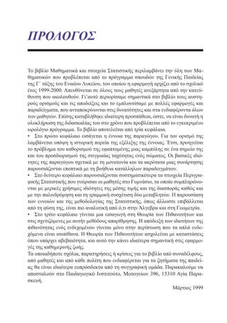 ΠΡΟΛΟΓΟΣ
Το βιβλίο Μαθηματικά και στοιχεία Στατιστικής περιλαμβάνει την ύλη των Μα-
θηματικών που προβλέπεται από το πρόγραμμα σπουδών της Γενικής Παιδείας
της Γ΄ τάξης του Ενιαίου Λυκείου, του οποίου η εφαρμογή αρχίζει από το σχολικό
έτος 1999-2000. Απευθύνεται σε όλους τους μαθητές ανεξάρτητα από την κατεύ-
θυνση που ακολουθούν. Γι’αυτό περιορίσαμε σημαντικά στο βιβλίο τους αυστη-
ρούς ορισμούς και τις αποδείξεις και το εμπλουτίσαμε με πολλές εφαρμογές και
παραδείγματα, που ανταποκρίνονται στις δυνατότητες και στα ενδιαφέροντα όλων
των μαθητών. Επίσης καταβλήθηκε ιδιαίτερη προσπάθεια, ώστε, να είναι δυνατή η
ολοκλήρωση της διδασκαλίας του στο χρόνο που προβλέπεται από το εγκεκριμένο
ωρολόγιο πρόγραμμα. Το βιβλίο αποτελείται από τρία κεφάλαια.
•	 Στο πρώτο κεφάλαιο εισάγεται η έννοια της παραγώγου. Για τον ορισμό της
λαμβάνεται υπόψη η ιστορική πορεία της εξέλιξης της έννοιας. Έτσι, προηγείται
το πρόβλημα του καθορισμού της εφαπτομένης μιας καμπύλης σε ένα σημείο της
και του προσδιορισμού της στιγμιαίας ταχύτητας ενός σώματος. Οι βασικές ιδιό-
τητες της παραγώγου σχετικά με τη μονοτονία και τα ακρότατα μιας συνάρτησης
παρουσιάζονται εποπτικά με τη βοήθεια κατάλληλων παραδειγμάτων.
•	 Στο δεύτερο κεφάλαιο παρουσιάζονται συστηματικότερα τα στοιχεία Περιγρα-
φικής Στατιστικής που γνώρισαν οι μαθητές στο Γυμνάσιο, τα οποία συμπληρώνο-
νται με μερικές χρήσιμες ιδιότητες της μέσης τιμής και της διασποράς καθώς και
με την παλινδρόμηση και τη γραμμική συσχέτιση δύο μεταβλητών. Η παρουσίαση
των εννοιών και της μεθοδολογίας της Στατιστικής, όπως άλλωστε επιβάλλεται
από τη φύση της, είναι πιο αναλυτική από ό,τι στην Άλγεβρα και στη Γεωμετρία.
•	 Στο τρίτο κεφάλαιο γίνεται μια εισαγωγή στη Θεωρία των Πιθανοτήτων και
στις σχετιζόμενες με αυτήν μεθόδους απαρίθμησης. Η απόδειξη των ιδιοτήτων της
πιθανότητας ενός ενδεχομένου γίνεται μόνο στην περίπτωση που τα απλά ενδε-
χόμενα είναι ισοπίθανα. Η Θεωρία των Πιθανοτήτων ασχολείται με καταστάσεις
όπου υπάρχει αβεβαιότητα, και αυτό την κάνει ιδιαίτερα σημαντική στις εφαρμο-
γές της καθημερινής ζωής.
Τα οποιαδήποτε σχόλια, παρατηρήσεις ή κρίσεις για το βιβλίο από συναδέλφους,
από μαθητές και από κάθε πολίτη που ενδιαφέρεται για τα ζητήματα της παιδεί-
ας θα είναι ιδιαίτερα ευπρόσδεκτα από τη συγγραφική ομάδα. Παρακαλούμε να
αποσταλούν στο Παιδαγωγικό Ινστιτούτο, Μεσογείων 396, 15310 Αγία Παρα-
σκευή.
	 Μάρτιος 1999
22-0088-02.indd 5 6/9/2013 11:10:04 πμ
 