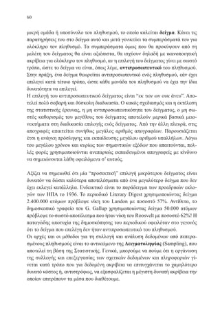 60
μικρή ομάδα ή υποσύνολο του πληθυσμού, το οποίο καλείται δείγμα. Κάνει τις
παρατηρήσεις του στο δείγμα αυτό και μετά γενικεύει τα συμπεράσματά του για
ολόκληρο τον πληθυσμό. Τα συμπεράσματα όμως που θα προκύψουν από τη
μελέτη του δείγματος θα είναι αξιόπιστα, θα ισχύουν δηλαδή με ικανοποιητική
ακρίβεια για ολόκληρο τον πληθυσμό, αν η επιλογή του δείγματος γίνει με σωστό
τρόπο, ώστε το δείγμα να είναι, όπως λέμε, αντιπροσωπευτικό του πληθυσμού.
Στην πράξη, ένα δείγμα θεωρείται αντιπροσωπευτικό ενός πληθυσμού, εάν έχει
επιλεγεί κατά τέτοιο τρόπο, ώστε κάθε μονάδα του πληθυσμού να έχει την ίδια
δυνατότητα να επιλεγεί.
Η επιλογή του αντιπροσωπευτικού δείγματος είναι “εκ των ων ουκ άνευ”. Απο-
τελεί πολύ σοβαρή και δύσκολη διαδικασία. Ο κακός σχεδιασμός και η εκτέλεση
της στατιστικής έρευνας, η μη αντιπροσωπευτικότητα του δείγματος, ο μη σω-
στός καθορισμός του μεγέθους του δείγματος αποτελούν μερικά βασικά μειο-
νεκτήματα στη διαδικασία επιλογής ενός δείγματος. Από την άλλη πλευρά, στις
απογραφές απαιτείται συνήθως μεγάλος αριθμός απογραφέων. Παρουσιάζεται
έτσι η ανάγκη πρόσληψης και εκπαίδευσης μεγάλου αριθμού υπαλλήλων. Λόγω
του μεγάλου χρόνου και κυρίως των σημαντικών εξόδων που απαιτούνται, πολ-
λές φορές χρησιμοποιούνται ανεπαρκώς εκπαιδευμένοι απογραφείς με κίνδυνο
να σημειώνονται λάθη οφειλόμενα σ’ αυτούς.
Αξίζει να σημειωθεί ότι μία “προσεκτική” επιλογή μικρότερου δείγματος είναι
δυνατόν να δώσει καλύτερα αποτελέσματα από ένα μεγαλύτερο δείγμα που δεν
έχει εκλεγεί κατάλληλα. Ενδεικτικό είναι το παράδειγμα των προεδρικών εκλο-
γών των ΗΠΑ το 1936. Το περιοδικό Literary Digest χρησιμοποιώντας δείγμα
2.400.000 ατόμων πρόβλεψε νίκη του Landon με ποσοστό 57%. Αντίθετα, το
δημοσκοπικό γραφείο του G. Gallup χρησιμοποιώντας δείγμα 50.000 ατόμων
πρόβλεψε το σωστό αποτέλεσμα που ήταν νίκη του Roosvelt με ποσοστό 62%! Η
παταγώδης αποτυχία της δημοσκόπησης του περιοδικού οφειλόταν στο γεγονός
ότι το δείγμα που επελέγη δεν ήταν αντιπροσωπευτικό του πληθυσμού.
Οι αρχές και οι μέθοδοι για τη συλλογή και ανάλυση δεδομένων από πεπερα-
σμένους πληθυσμούς είναι το αντικείμενο της Δειγματοληψίας (Sampling), που
αποτελεί τη βάση της Στατιστικής. Γενικά, μπορούμε να πούμε ότι η οργάνωση
της συλλογής και επεξεργασίας των σχετικών δεδομένων και πληροφοριών γί-
νεται κατά τρόπο που για δεδομένη ακρίβεια να επιτυγχάνεται το χαμηλότερο
δυνατό κόστος ή, αντιστρόφως, να εξασφαλίζεται η μέγιστη δυνατή ακρίβεια την
οποίαν επιτρέπουν τα μέσα που διαθέτουμε.
22-0088-02.indd 60 6/9/2013 11:11:59 πμ
 