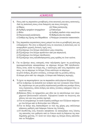 61
ΑΣΚΗΣΕΙΣ
1.	 Ποιες από τις παρακάτω μεταβλητές είναι ποιοτικές και ποιες ποσοτικές;
	 Από τις ποσοτικές ποιες είναι διακριτές και ποιες συνεχείς;
α) Βάρος στ) Τόπος καταγωγής
β) Αριθμός τροχαίων ατυχημάτων ζ) Επάγγελμα
γ) Φύλο η) Αριθμός παιδιών στην οικογένεια
δ) Οικογενειακή κατάσταση θ) Βαθμολογία στο σκάκι
ε) Στάθμη της λίμνης του Μαραθώνα ι) Νούμερο γυναικείων παπουτσιών.
2.	 Στις παρακάτω περιπτώσεις ποιες μπορεί να είναι οι μεταβλητές που μας
ενδιαφέρουν; Να γίνει η διάκρισή τους σε ποιοτικές ή ποσοτικές και να
αναφερθούν μερικές δυνατές τιμές τους:
	 α) Εξετάζουμε ένα δείγμα υπαλλήλων μιας εταιρείας.
	 β) Εξετάζουμε ένα δείγμα προϊόντων από μια παραγωγή.
	 γ) Εξετάζουμε ένα δείγμα τηλεθεατών.
	 δ) Εξετάζουμε τους καλαθοσφαιριστές μιας ομάδας σε έναν αγώνα.
3.	 Για να βρούμε ποιες εκπομπές στην τηλεόραση έχουν τη μεγαλύτερη
ακροαματικότητα αποφασίσαμε να πάρουμε δείγμα 500 τηλεθεατών.
Ποιος είναι, κατά τη γνώμη σας, ο καλύτερος από τους παρακάτω τρό-
πους, για να πάρουμε το δείγμα; Είναι καλύτερο να πάρουμε:
	 α) μόνο άνδρες, β) μόνο γυναίκες, γ) άτομα από τις μεγάλες πόλεις
	 δ) άτομα μόνο από την επαρχία, ε) άτομα από διάφορες περιοχές.
4.	 Τι έχετε να παρατηρήσετε για τα παρακάτω επιλεγόμενα δείγματα;
α)	Για να βρούμε τα ποσοστά των ανδρών και των γυναικών στην Ελλά-
δα, πηγαίνουμε σε μια μεγάλη στρατιωτική μονάδα και ρωτάμε όλους
τους στρατιώτες, πόσοι άνδρες και πόσες γυναίκες υπάρχουν στην οι-
κογένειά τους.
β)	Κάποιος θέλει να σχηματίσει μια ιδέα για το αποτέλεσμα των επερ-
χόμενων βουλευτικών εκλογών. Τηλεφωνεί λοιπόν σε συγγενείς και
φίλους του και τους ρωτάει σχετικά.
γ)	Για να εκτιμήσουμε το κατά κεφαλή εισόδημα των Ελλήνων παίρνου-
με ένα δείγμα από το Κολωνάκι των Αθηνών.
δ)	Για να δούμε πώς διασκεδάζουν οι νέοι της χώρας μας επιλέγουμε
κάποιους μαθητές από διάφορα Λύκεια της Αττικής.
ε)	Ο διευθυντής ενός Λυκείου αποφάσισε να καταγράψει τους λόγους
της απουσίας των μαθητών από το Λύκειο κατά τη διάρκεια της ακα-
δημαϊκής χρονιάς. Γι’ αυτό τον λόγο πήρε ως δείγμα όσους απουσία-
σαν το Νοέμβριο.
22-0088-02.indd 61 6/9/2013 11:11:59 πμ
 