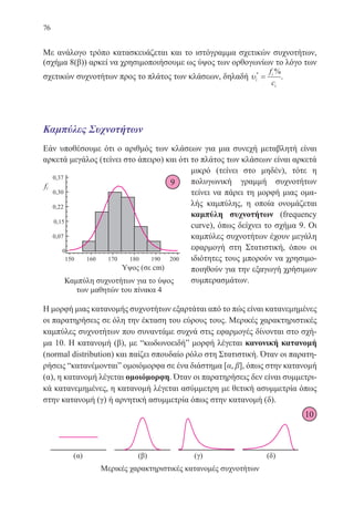 76
Με ανάλογο τρόπο κατασκευάζεται και το ιστόγραμμα σχετικών συχνοτήτων,
(σχήμα 8(β)) αρκεί να χρησιμοποιήσουμε ως ύψος των ορθογωνίων το λόγο των
σχετικών συχνοτήτων προς το πλάτος των κλάσεων, δηλαδή υi
i
i
f
c
* %
= .
Καμπύλες Συχνοτήτων
Εάν υποθέσουμε ότι ο αριθμός των κλάσεων για μια συνεχή μεταβλητή είναι
αρκετά μεγάλος (τείνει στο άπειρο) και ότι το πλάτος των κλάσεων είναι αρκετά
μικρό (τείνει στο μηδέν), τότε η
πολυγωνική γραμμή συχνοτήτων
τείνει να πάρει τη μορφή μιας ομα-
λής καμπύλης, η οποία ονομάζεται
καμπύλη συχνοτήτων (frequency
curve), όπως δείχνει το σχήμα 9. Οι
καμπύλες συχνοτήτων έχουν μεγάλη
εφαρμογή στη Στατιστική, όπου οι
ιδιότητες τους μπορούν να χρησιμο-
ποιηθούν για την εξαγωγή χρήσιμων
συμπερασμάτων.
Η μορφή μιας κατανομής συχνοτήτων εξαρτάται από το πώς είναι κατανεμημένες
οι παρατηρήσεις σε όλη την έκταση του εύρους τους. Μερικές χαρακτηριστικές
καμπύλες συχνοτήτων που συναντάμε συχνά στις εφαρμογές δίνονται στο σχή-
μα 10. Η κατανομή (β), με “κωδωνοειδή” μορφή λέγεται κανονική κατανομή
(normal distribution) και παίζει σπουδαίο ρόλο στη Στατιστική. Όταν οι παρατη-
ρήσεις “κατανέμονται” ομοιόμορφα σε ένα διάστημα [α, β], όπως στην κατανομή
(α), η κατανομή λέγεται ομοιόμορφη. Όταν οι παρατηρήσεις δεν είναι συμμετρι-
κά κατανεμημένες, η κατανομή λέγεται ασύμμετρη με θετική ασυμμετρία όπως
στην κατανομή (γ) ή αρνητική ασυμμετρία όπως στην κατανομή (δ).
Μερικές χαρακτηριστικές κατανομές συχνοτήτων
Καμπύλη συχνοτήτων για το ύψος
των μαθητών του πίνακα 4
10
9
22-0088-02.indd 76 6/9/2013 11:12:15 πμ
 