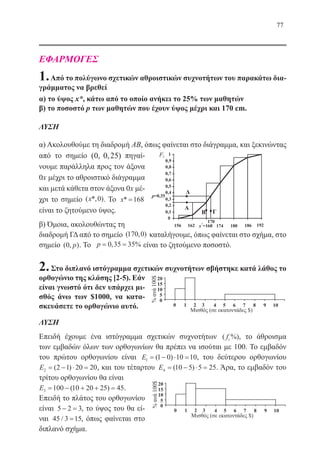 77
ΕΦΑΡΜΟΓΕΣ
1.Από το πολύγωνο σχετικών αθροιστικών συχνοτήτων του παρακάτω δια-
γράμματος να βρεθεί
α) το ύψος x*, κάτω από το οποίο ανήκει το 25% των μαθητών
β) το ποσοστό p των μαθητών που έχουν ύψος μέχρι και 170 cm.
ΛΥΣΗ
α) Ακολουθούμε τη διαδρομή ΑΒ, όπως φαίνεται στο διάγραμμα, και ξεκινώντας
από το σημείο ( , , )0 0 25 πηγαί-
νουμε παράλληλα προς τον άξονα
0x μέχρι το αθροιστικό διάγραμμα
και μετά κάθετα στον άξονα 0x μέ-
χρι το σημείο ( *, )x 0 . Το x* =168
είναι το ζητούμενο ύψος.
β) Όμοια, ακολουθώντας τη
διαδρομή ΓΔ από το σημείο ( , )170 0 καταλήγουμε, όπως φαίνεται στο σχήμα, στο
σημείο ( , )0 p . Το p= =0 35 35, % είναι το ζητούμενο ποσοστό.
2.Στο διπλανό ιστόγραμμα σχετικών συχνοτήτων σβήστηκε κατά λάθος το
ορθογώνιο της κλάσης [2-5). Εάν
είναι γνωστό ότι δεν υπάρχει μι-
σθός άνω των $1000, να κατα-
σκευάσετε το ορθογώνιο αυτό.
ΛΥΣΗ
Επειδή έχουμε ένα ιστόγραμμα σχετικών συχνοτήτων ( %)fi , το άθροισμα
των εμβαδών όλων των ορθογωνίων θα πρέπει να ισούται με 100. Το εμβαδόν
του πρώτου ορθογωνίου είναι E1 1 0 10 10= − ⋅ =( ) , του δεύτερου ορθογωνίου
E2 2 1 20 20= − ⋅ =( ) , και του τέταρτου E4 10 5 5 25= − ⋅ =( ) . Άρα, το εμβαδόν του
τρίτου ορθογωνίου θα είναι
E3 100 10 20 25 45= − + + =( ) .
Επειδή το πλάτος του ορθογωνίου
είναι 5 2 3− = , το ύψος του θα εί-
ναι 45 3 15/ = , όπως φαίνεται στο
διπλανό σχήμα.
22-0088-02.indd 77 6/9/2013 11:12:17 πμ
 