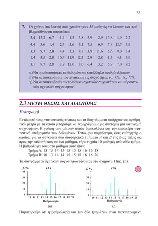 83
7.	 Οι χρόνοι (σε λεπτά) που χρειάστηκαν 55 μαθητές να λύσουν ένα πρό-
βλημα δίνονται παρακάτω:
3,4 13,2 6,7 1,4 1,3 3,8 3,9 2,9 13,8 3,9 2,7
4,4 3,6 1,4 2,4 3,6 3,1 7,5 6,9 7,8 12,7 3,9
3,3 9,7 2,0 4,4 3,3 8,7 3,9 11,6 5,6 9,0 3,4
1,4 3,5 2,8 10,4 11,9 12,3 2,9 2,8 1,5 4,1 5,9
3,1 8,7 2,8 3,8 13,0 3,0 6,4 3,2 5,9 7,0 8,2
α)	Να ομαδοποιήσετε τα δεδομένα σε κατάλληλο αριθμό κλάσεων.
β)	Να κατασκευάσετε τον πίνακα με τις συχνότητες νi, fi %, Ni, Fi %.
γ)	Να κατασκευάσετε το πολύγωνο σχετικών συχνοτήτων και αθροιστι-
κών σχετικών συχνοτήτων.
2.3 ΜΕΤΡΑ ΘΕΣΗΣ ΚΑΙ ΔΙΑΣΠΟΡΑΣ
Εισαγωγή
Εκτός από τους στατιστικούς πίνακες και τα διαγράμματα υπάρχουν και αριθμη-
τικά μέτρα με τα οποία μπορούμε να περιγράψουμε με συντομία μια κατανομή
συχνοτήτων. Η γνώση των μέτρων αυτών διευκολύνει και την παραπέρα στα-
τιστική επεξεργασία των δεδομένων. Έστω, για παράδειγμα, ένας καθηγητής ο
οποίος, για να συγκρίνει δύο διαφορετικά τμήματα Α και Β της ίδιας τάξης ως
προς την επίδοσή τους σε ένα μάθημα, πήρε τυχαία 10 μαθητές από κάθε τμήμα.
Η βαθμολογία τους στο μάθημα αυτό ήταν:
Τμήμα Α: 13 13 14 15 15 15 15 16 16 18
Τμήμα Β: 10 13 14 14 15 15 15 16 18 20.
Τα διαγράμματα σχετικών συχνοτήτων δίνονται στα σχήματα 11(α), (β).
Παρατηρούμε ότι η βαθμολογία και των δύο τμημάτων είναι συγκεντρωμένη
11
22-0088-02.indd 83 6/9/2013 11:12:19 πμ
 
